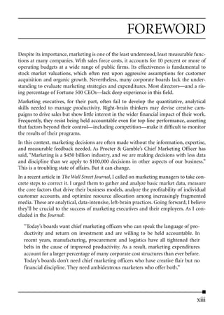 FOREWORD
Despite its importance, marketing is one of the least understood, least measurable func-
tions at many companies. With sales force costs, it accounts for 10 percent or more of
operating budgets at a wide range of public firms. Its effectiveness is fundamental to
stock market valuations, which often rest upon aggressive assumptions for customer
acquisition and organic growth. Nevertheless, many corporate boards lack the under-
standing to evaluate marketing strategies and expenditures. Most directors—and a ris-
ing percentage of Fortune 500 CEOs—lack deep experience in this field.
Marketing executives, for their part, often fail to develop the quantitative, analytical
skills needed to manage productivity. Right-brain thinkers may devise creative cam-
paigns to drive sales but show little interest in the wider financial impact of their work.
Frequently, they resist being held accountable even for top-line performance, asserting
that factors beyond their control—including competition—make it difficult to monitor
the results of their programs.
In this context, marketing decisions are often made without the information, expertise,
and measurable feedback needed. As Procter & Gamble’s Chief Marketing Officer has
said, “Marketing is a $450 billion industry, and we are making decisions with less data
and discipline than we apply to $100,000 decisions in other aspects of our business.”
This is a troubling state of affairs. But it can change.
In a recent article in The Wall Street Journal, I called on marketing managers to take con-
crete steps to correct it. I urged them to gather and analyze basic market data, measure
the core factors that drive their business models, analyze the profitability of individual
customer accounts, and optimize resource allocation among increasingly fragmented
media. These are analytical, data-intensive, left-brain practices. Going forward, I believe
they’ll be crucial to the success of marketing executives and their employers. As I con-
cluded in the Journal:

  “Today’s boards want chief marketing officers who can speak the language of pro-
  ductivity and return on investment and are willing to be held accountable. In
  recent years, manufacturing, procurement and logistics have all tightened their
  belts in the cause of improved productivity. As a result, marketing expenditures
  account for a larger percentage of many corporate cost structures than ever before.
  Today’s boards don’t need chief marketing officers who have creative flair but no
  financial discipline. They need ambidextrous marketers who offer both.”




                                                                                      xiii
 
