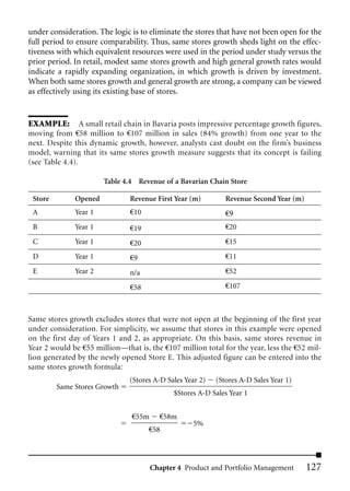 under consideration. The logic is to eliminate the stores that have not been open for the
full period to ensure comparability. Thus, same stores growth sheds light on the effec-
tiveness with which equivalent resources were used in the period under study versus the
prior period. In retail, modest same stores growth and high general growth rates would
indicate a rapidly expanding organization, in which growth is driven by investment.
When both same stores growth and general growth are strong, a company can be viewed
as effectively using its existing base of stores.


EXAMPLE: A small retail chain in Bavaria posts impressive percentage growth figures,
moving from €58 million to €107 million in sales (84% growth) from one year to the
next. Despite this dynamic growth, however, analysts cast doubt on the firm’s business
model, warning that its same stores growth measure suggests that its concept is failing
(see Table 4.4).

                       Table 4.4 Revenue of a Bavarian Chain Store

 Store        Opened           Revenue First Year (m)         Revenue Second Year (m)
 A            Year 1           €10                            €9
 B            Year 1           €19                            €20
 C            Year 1           €20                            €15
 D            Year 1           €9                             €11
 E            Year 2           n/a                            €52

                               €58                            €107



Same stores growth excludes stores that were not open at the beginning of the first year
under consideration. For simplicity, we assume that stores in this example were opened
on the first day of Years 1 and 2, as appropriate. On this basis, same stores revenue in
Year 2 would be €55 million—that is, the €107 million total for the year, less the €52 mil-
lion generated by the newly opened Store E. This adjusted figure can be entered into the
same stores growth formula:
                               (Stores A-D Sales Year 2)   (Stores A-D Sales Year 1)
         Same Stores Growth
                                             $Stores A-D Sales Year 1


                                €55m     €58m
                                                   5%
                                     €58




                                       Chapter 4 Product and Portfolio Management       127
 