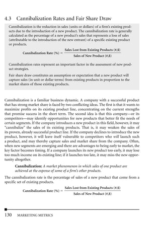4.3 Cannibalization Rates and Fair Share Draw
  Cannibalization is the reduction in sales (units or dollars) of a firm’s existing prod-
  ucts due to the introduction of a new product. The cannibalization rate is generally
  calculated as the percentage of a new product’s sales that represents a loss of sales
  (attributable to the introduction of the new entrant) of a specific existing product
  or products.
                                         Sales Lost from Existing Products (#,$)
            Cannibalization Rate (%)
                                               Sales of New Product (#,$)

  Cannibalization rates represent an important factor in the assessment of new prod-
  uct strategies.
  Fair share draw constitutes an assumption or expectation that a new product will
  capture sales (in unit or dollar terms) from existing products in proportion to the
  market shares of those existing products.



Cannibalization is a familiar business dynamic. A company with a successful product
that has strong market share is faced by two conflicting ideas. The first is that it wants to
maximize profits on its existing product line, concentrating on the current strengths
that promise success in the short term. The second idea is that this company—or its
competitors—may identify opportunities for new products that better fit the needs of
certain segments. If the company introduces a new product in this field, however, it may
“cannibalize” the sales of its existing products. That is, it may weaken the sales of
its proven, already successful product line. If the company declines to introduce the new
product, however, it will leave itself vulnerable to competitors who will launch such
a product, and may thereby capture sales and market share from the company. Often,
when new segments are emerging and there are advantages to being early to market, the
key factor becomes timing. If a company launches its new product too early, it may lose
too much income on its existing line; if it launches too late, it may miss the new oppor-
tunity altogether.
       Cannibalization: A market phenomenon in which sales of one product are
       achieved at the expense of some of a firm’s other products.
The cannibalization rate is the percentage of sales of a new product that come from a
specific set of existing products.
                                         Sales Lost from Existing Products (#,$)
            Cannibalization Rate (%)
                                               Sales of New Product (#,$)




130     MARKETING METRICS
 