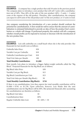 EXAMPLE: A company has a single product that sold 10 units in the previous period.
The company plans to introduce a new product that will sell 5 units with a cannibaliza-
tion rate of 40%. Thus 40% of the sales of the new product (40% * 5 units 2 units)
come at the expense of the old product. Therefore, after cannibalization, the company
can expect to sell 8 units of the old product and 5 of the new product, or 13 units in total.


Any company considering the introduction of a new product should confront the
potential for cannibalization. A firm would do well to ensure that the amount of canni-
balization is estimated beforehand to provide an idea of how the product line’s contri-
bution as a whole will change. If performed properly, this analysis will tell a company
whether overall profits can be expected to increase or decrease with the introduction of
the new product line.


EXAMPLE: Lois sells umbrellas on a small beach where she is the only provider. Her
financials for last month were as follows:
Umbrella Sales Price:                  $20
Variable Cost per Umbrella:            $10
Umbrella Contribution per Unit:        $10
Total Unit Sales per Month:            100
Total Monthly Contribution:            $1,000
Next month, Lois plans to introduce a bigger, lighter-weight umbrella called the “Big
Block.” Projected financials for the Big Block are as follows:
Big Block Sales Price:                          $30
Variable Cost per Big Block:                    $15
Big Block Contribution per Unit:                $15
Total Unit Sales per Month (Big Block):         50
Total Monthly Contribution (Big Block):         $750
If there is no cannibalization, Lois thus expects her total monthly contribution will be
$1,000 $750, or $1,750. Upon reflection, however, Lois thinks that the unit
cannibalization rate for Big Block will be 60%. Her projected financials after accounting
for cannibalization are therefore as follows:
Big Block Unit Sales:                    50
Cannibalization Rate:                    60%
Regular Umbrella Sales Lost:             50 * 60%     30




                                      Chapter 4 Product and Portfolio Management        131
 