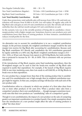 New Regular Umbrella Sales:              100    30    70
New Total Contribution (Regular):        70 Units * $10 Contribution per Unit      $700
Big Block Total Contribution:            50 Units * $15 Contribution per Unit      $750
Lois’ Total Monthly Contribution:        $1,450
Under these projections, total umbrella sales will increase from 100 to 120, and total con-
tribution will increase from $1,000 to $1,450. Lois will replace 30 regular sales with 30
Big Block sales and gain an extra $5 unit contribution on each. She will also sell 20 more
umbrellas than she sold last month and gain $15 unit contribution on each.
In this scenario, Lois was in the enviable position of being able to cannibalize a lower-
margin product with a higher-margin one. Sometimes, however, new products carry unit
contributions lower than those of existing products. In these instances, cannibalization
reduces overall profits for the firm.


An alternative way to account for cannibalization is to use a weighted contribution
margin. In the previous example, the weighted contribution margin would be the unit
margin Lois receives for Big Block after accounting for cannibalization. Because each
Big Block contributes $15 directly and cannibalizes the $10 contribution generated
by regular umbrellas at a 60% rate, Big Block’s weighted contribution margin is $15
(0.6 * $10), or $9 per unit. Because Lois expects to sell 50 Big Blocks, her total contribu-
tion is projected to increase by 50 * $9, or $450. This is consistent with our previous
calculations.
If the introduction of Big Block requires some fixed marketing expenditure, then the
$9 weighted margin can be used to find the break-even number of Big Block sales
required to justify that expenditure. For example, if the launch of Big Block requires
$360 in one-time marketing costs, then Lois needs to sell $360/$9, or 40 Big Blocks to
break even on that expenditure.
If a new product has a margin lower than that of the existing product that it cannibal-
izes, and if its cannibalization rate is high enough, then its weighted contribution mar-
gin might be negative. In that case, company earnings will decrease with each unit of the
new product sold.
Cannibalization refers to a dynamic in which one product of a firm takes share from
one or more other products of the same firm. When a product takes sales from a
competitor’s product, that is not cannibalization . . . though managers sometimes incor-
rectly state that their new products are “cannibalizing” sales of a competitor’s goods.
Though it is not cannibalization, the impact of a new product on the sales of competing
goods is an important consideration in a product launch. One simple assumption about
how the introduction of a new product might affect the sales of existing products is
called “fair share draw.”


132     MARKETING METRICS
 
