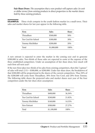 Fair Share Draw: The assumption that a new product will capture sales (in unit
       or dollar terms) from existing products in direct proportion to the market shares
       held by those existing products.


EXAMPLE: Three rivals compete in the youth fashion market in a small town. Their
sales and market shares for last year appear in the following table.


                Firm                            Sales                Share
                Threadbare                      $500,000             50%
                Too Cool for School             $300,000             30%
                Tommy Hitchhiker                $200,000             20%
                Total                           $1,000,000           100%



A new entrant is expected to enter the market in the coming year and to generate
$300,000 in sales. Two-thirds of those sales are expected to come at the expense of the
three established competitors. Under an assumption of fair share draw, how much will
each firm sell next year?
If the new firm takes two-thirds of its sales from existing competitors, then this “capture”
of sales will total (2/3) * $300,000, or $200,000. Under fair share draw, the breakdown of
that $200,000 will be proportional to the shares of the current competitors. Thus 50% of
the $200,000 will come from Threadbare, 30% from Too Cool, and 20% from Tommy.
The following table shows the projected sales and market shares next year of the four
competitors under the fair share draw assumption:



                Firm                          Sales               Share
                Threadbare                    $400,000            36.36%
                Too Cool for School           $240,000            21.82%
                Tommy Hitchhiker              $160,000            14.55%
                New Entrant                   $300,000            27.27%
                Total                         $1,100,000          100%




                                      Chapter 4 Product and Portfolio Management       133
 