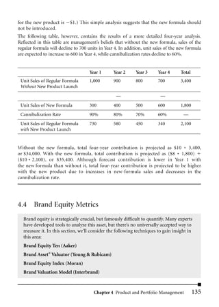 for the new product is     $1.) This simple analysis suggests that the new formula should
not be introduced.
The following table, however, contains the results of a more detailed four-year analysis.
Reflected in this table are management’s beliefs that without the new formula, sales of the
regular formula will decline to 700 units in Year 4. In addition, unit sales of the new formula
are expected to increase to 600 in Year 4, while cannibalization rates decline to 60%.


                                     Year 1      Year 2      Year 3     Year 4      Total
 Unit Sales of Regular Formula       1,000       900         800        700         3,400
 Without New Product Launch

                                                  —                      —
 Unit Sales of New Formula           300         400         500        600         1,800
 Cannibalization Rate                90%         80%         70%        60%          —
 Unit Sales of Regular Formula       730         580         450        340         2,100
 with New Product Launch


Without the new formula, total four-year contribution is projected as $10 * 3,400,
or $34,000. With the new formula, total contribution is projected as ($8 * 1,800)
($10 * 2,100), or $35,400. Although forecast contribution is lower in Year 1 with
the new formula than without it, total four-year contribution is projected to be higher
with the new product due to increases in new-formula sales and decreases in the
cannibalization rate.




4.4 Brand Equity Metrics
  Brand equity is strategically crucial, but famously difficult to quantify. Many experts
  have developed tools to analyze this asset, but there’s no universally accepted way to
  measure it. In this section, we’ll consider the following techniques to gain insight in
  this area:
  Brand Equity Ten (Aaker)
  Brand Asset® Valuator (Young & Rubicam)
  Brand Equity Index (Moran)
  Brand Valuation Model (Interbrand)



                                       Chapter 4 Product and Portfolio Management           135
 