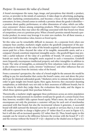 Purpose: To measure the value of a brand.
A brand encompasses the name, logo, image, and perceptions that identify a product,
service, or provider in the minds of customers. It takes shape in advertising, packaging,
and other marketing communications, and becomes a focus of the relationship with
consumers. In time, a brand comes to embody a promise about the goods it identifies—
a promise about quality, performance, or other dimensions of value, which can influ-
ence consumers’ choices among competing products. When consumers trust a brand
and find it relevant, they may select the offerings associated with that brand over those
of competitors, even at a premium price. When a brand’s promise extends beyond a par-
ticular product, its owner may leverage it to enter new markets. For all these reasons, a
brand can hold tremendous value, known as brand equity.
Yet this value can be remarkably difficult to measure. At a corporate level, when one
company buys another, marketers might analyze the goodwill component of the pur-
chase price to shed light on the value of the brands acquired. As goodwill represents the
excess paid for a firm—beyond the value of its tangible, measurable assets, and as a
company’s brands constitute important intangible assets—the goodwill figure may pro-
vide a useful indicator of the value of a portfolio of brands. Of course, a company’s
brands are rarely the only intangible assets acquired in such a transaction. Goodwill
more frequently encompasses intellectual property and other intangibles in addition to
brand. The value of intangibles, as estimated by firm valuations (sales or share prices),
is also subject to economic cycles, investor “exuberance,” and other influences that are
difficult to separate from the intrinsic value of the brand.
From a consumer’s perspective, the value of a brand might be the amount she would be
willing to pay for merchandise that carries the brand’s name, over and above the price
she’d pay for identical unbranded goods.2 Marketers strive to estimate this premium in
order to gain insight into brand equity. Here again, however, they encounter daunting
complexities, as individuals vary not only in their awareness of different brands, but in
the criteria by which they judge them, the evaluations they make, and the degree to
which those opinions guide their purchase behavior.
Theoretically, a marketer might aggregate these preferences across an entire population
to estimate the total premium its members would pay for goods of a certain brand. Even
that, however, wouldn’t fully capture brand equity. What’s more, the value of a brand
encompasses not only the premium a customer will pay for each unit of merchandise
associated with that brand, but also the incremental volume it generates. A successful
brand will shift outward the demand curve for its goods or services; that is, it not only
will enable a provider to charge a higher price (P’ rather than P, as seen in Figure 4.3),
but it will also sell an increased quantity (Q’ rather than Q). Thus, brand equity in this
example can be viewed as the difference between the revenue with the brand (P’ × Q’)
and the revenue without the brand (P × Q)—depicted as the shaded area in Figure 4.3.



136     MARKETING METRICS
 