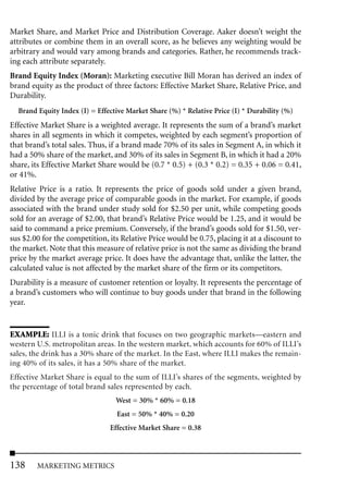 Market Share, and Market Price and Distribution Coverage. Aaker doesn’t weight the
attributes or combine them in an overall score, as he believes any weighting would be
arbitrary and would vary among brands and categories. Rather, he recommends track-
ing each attribute separately.
Brand Equity Index (Moran): Marketing executive Bill Moran has derived an index of
brand equity as the product of three factors: Effective Market Share, Relative Price, and
Durability.
  Brand Equity Index (I) = Effective Market Share (%) * Relative Price (I) * Durability (%)
Effective Market Share is a weighted average. It represents the sum of a brand’s market
shares in all segments in which it competes, weighted by each segment’s proportion of
that brand’s total sales. Thus, if a brand made 70% of its sales in Segment A, in which it
had a 50% share of the market, and 30% of its sales in Segment B, in which it had a 20%
share, its Effective Market Share would be (0.7 * 0.5) + (0.3 * 0.2) = 0.35 + 0.06 = 0.41,
or 41%.
Relative Price is a ratio. It represents the price of goods sold under a given brand,
divided by the average price of comparable goods in the market. For example, if goods
associated with the brand under study sold for $2.50 per unit, while competing goods
sold for an average of $2.00, that brand’s Relative Price would be 1.25, and it would be
said to command a price premium. Conversely, if the brand’s goods sold for $1.50, ver-
sus $2.00 for the competition, its Relative Price would be 0.75, placing it at a discount to
the market. Note that this measure of relative price is not the same as dividing the brand
price by the market average price. It does have the advantage that, unlike the latter, the
calculated value is not affected by the market share of the firm or its competitors.
Durability is a measure of customer retention or loyalty. It represents the percentage of
a brand’s customers who will continue to buy goods under that brand in the following
year.


EXAMPLE: ILLI is a tonic drink that focuses on two geographic markets—eastern and
western U.S. metropolitan areas. In the western market, which accounts for 60% of ILLI’s
sales, the drink has a 30% share of the market. In the East, where ILLI makes the remain-
ing 40% of its sales, it has a 50% share of the market.
Effective Market Share is equal to the sum of ILLI’s shares of the segments, weighted by
the percentage of total brand sales represented by each.
                                 West = 30% * 60% = 0.18
                                 East = 50% * 40% = 0.20
                               Effective Market Share = 0.38




138     MARKETING METRICS
 