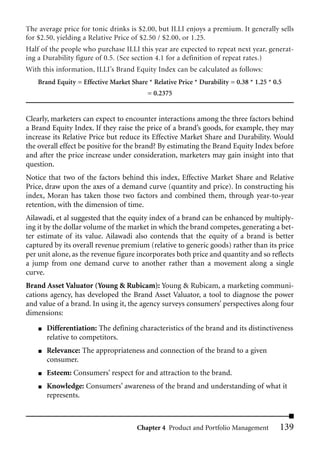 The average price for tonic drinks is $2.00, but ILLI enjoys a premium. It generally sells
for $2.50, yielding a Relative Price of $2.50 / $2.00, or 1.25.
Half of the people who purchase ILLI this year are expected to repeat next year, generat-
ing a Durability figure of 0.5. (See section 4.1 for a definition of repeat rates.)
With this information, ILLI’s Brand Equity Index can be calculated as follows:
    Brand Equity = Effective Market Share * Relative Price * Durability = 0.38 * 1.25 * 0.5
                                           = 0.2375


Clearly, marketers can expect to encounter interactions among the three factors behind
a Brand Equity Index. If they raise the price of a brand’s goods, for example, they may
increase its Relative Price but reduce its Effective Market Share and Durability. Would
the overall effect be positive for the brand? By estimating the Brand Equity Index before
and after the price increase under consideration, marketers may gain insight into that
question.
Notice that two of the factors behind this index, Effective Market Share and Relative
Price, draw upon the axes of a demand curve (quantity and price). In constructing his
index, Moran has taken those two factors and combined them, through year-to-year
retention, with the dimension of time.
Ailawadi, et al suggested that the equity index of a brand can be enhanced by multiply-
ing it by the dollar volume of the market in which the brand competes, generating a bet-
ter estimate of its value. Ailawadi also contends that the equity of a brand is better
captured by its overall revenue premium (relative to generic goods) rather than its price
per unit alone, as the revenue figure incorporates both price and quantity and so reflects
a jump from one demand curve to another rather than a movement along a single
curve.
Brand Asset Valuator (Young & Rubicam): Young & Rubicam, a marketing communi-
cations agency, has developed the Brand Asset Valuator, a tool to diagnose the power
and value of a brand. In using it, the agency surveys consumers’ perspectives along four
dimensions:
    ■   Differentiation: The defining characteristics of the brand and its distinctiveness
        relative to competitors.
    ■   Relevance: The appropriateness and connection of the brand to a given
        consumer.
    ■   Esteem: Consumers’ respect for and attraction to the brand.
    ■   Knowledge: Consumers’ awareness of the brand and understanding of what it
        represents.



                                       Chapter 4 Product and Portfolio Management         139
 