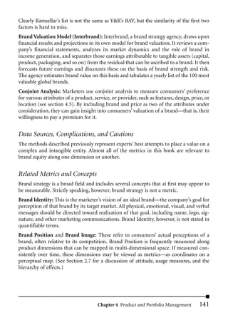 Clearly Ramsellar’s list is not the same as Y&R’s BAV, but the similarity of the first two
factors is hard to miss.
Brand Valuation Model (Interbrand): Interbrand, a brand strategy agency, draws upon
financial results and projections in its own model for brand valuation. It reviews a com-
pany’s financial statements, analyzes its market dynamics and the role of brand in
income generation, and separates those earnings attributable to tangible assets (capital,
product, packaging, and so on) from the residual that can be ascribed to a brand. It then
forecasts future earnings and discounts these on the basis of brand strength and risk.
The agency estimates brand value on this basis and tabulates a yearly list of the 100 most
valuable global brands.
Conjoint Analysis: Marketers use conjoint analysis to measure consumers’ preference
for various attributes of a product, service, or provider, such as features, design, price, or
location (see section 4.5). By including brand and price as two of the attributes under
consideration, they can gain insight into consumers’ valuation of a brand—that is, their
willingness to pay a premium for it.


Data Sources, Complications, and Cautions
The methods described previously represent experts’ best attempts to place a value on a
complex and intangible entity. Almost all of the metrics in this book are relevant to
brand equity along one dimension or another.


Related Metrics and Concepts
Brand strategy is a broad field and includes several concepts that at first may appear to
be measurable. Strictly speaking, however, brand strategy is not a metric.
Brand Identity: This is the marketer’s vision of an ideal brand—the company’s goal for
perception of that brand by its target market. All physical, emotional, visual, and verbal
messages should be directed toward realization of that goal, including name, logo, sig-
nature, and other marketing communications. Brand Identity, however, is not stated in
quantifiable terms.
Brand Position and Brand Image: These refer to consumers’ actual perceptions of a
brand, often relative to its competition. Brand Position is frequently measured along
product dimensions that can be mapped in multi-dimensional space. If measured con-
sistently over time, these dimensions may be viewed as metrics—as coordinates on a
perceptual map. (See Section 2.7 for a discussion of attitude, usage measures, and the
hierarchy of effects.)




                                      Chapter 4 Product and Portfolio Management         141
 