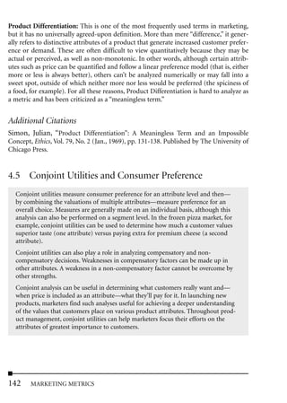 Product Differentiation: This is one of the most frequently used terms in marketing,
but it has no universally agreed-upon definition. More than mere “difference,” it gener-
ally refers to distinctive attributes of a product that generate increased customer prefer-
ence or demand. These are often difficult to view quantitatively because they may be
actual or perceived, as well as non-monotonic. In other words, although certain attrib-
utes such as price can be quantified and follow a linear preference model (that is, either
more or less is always better), others can’t be analyzed numerically or may fall into a
sweet spot, outside of which neither more nor less would be preferred (the spiciness of
a food, for example). For all these reasons, Product Differentiation is hard to analyze as
a metric and has been criticized as a “meaningless term.”


Additional Citations
Simon, Julian, “Product Differentiation”: A Meaningless Term and an Impossible
Concept, Ethics, Vol. 79, No. 2 (Jan., 1969), pp. 131-138. Published by The University of
Chicago Press.


4.5 Conjoint Utilities and Consumer Preference
  Conjoint utilities measure consumer preference for an attribute level and then—
  by combining the valuations of multiple attributes—measure preference for an
  overall choice. Measures are generally made on an individual basis, although this
  analysis can also be performed on a segment level. In the frozen pizza market, for
  example, conjoint utilities can be used to determine how much a customer values
  superior taste (one attribute) versus paying extra for premium cheese (a second
  attribute).
  Conjoint utilities can also play a role in analyzing compensatory and non-
  compensatory decisions. Weaknesses in compensatory factors can be made up in
  other attributes. A weakness in a non-compensatory factor cannot be overcome by
  other strengths.
  Conjoint analysis can be useful in determining what customers really want and—
  when price is included as an attribute—what they’ll pay for it. In launching new
  products, marketers find such analyses useful for achieving a deeper understanding
  of the values that customers place on various product attributes. Throughout prod-
  uct management, conjoint utilities can help marketers focus their efforts on the
  attributes of greatest importance to customers.




142     MARKETING METRICS
 