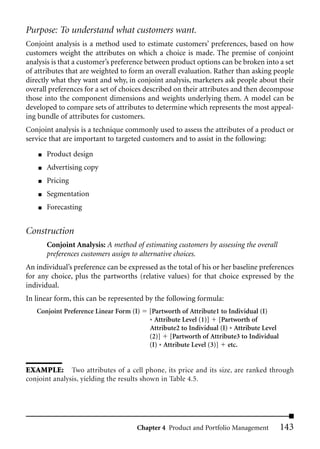 Purpose: To understand what customers want.
Conjoint analysis is a method used to estimate customers’ preferences, based on how
customers weight the attributes on which a choice is made. The premise of conjoint
analysis is that a customer’s preference between product options can be broken into a set
of attributes that are weighted to form an overall evaluation. Rather than asking people
directly what they want and why, in conjoint analysis, marketers ask people about their
overall preferences for a set of choices described on their attributes and then decompose
those into the component dimensions and weights underlying them. A model can be
developed to compare sets of attributes to determine which represents the most appeal-
ing bundle of attributes for customers.
Conjoint analysis is a technique commonly used to assess the attributes of a product or
service that are important to targeted customers and to assist in the following:
    ■   Product design
    ■   Advertising copy
    ■   Pricing
    ■   Segmentation
    ■   Forecasting


Construction
        Conjoint Analysis: A method of estimating customers by assessing the overall
        preferences customers assign to alternative choices.
An individual’s preference can be expressed as the total of his or her baseline preferences
for any choice, plus the partworths (relative values) for that choice expressed by the
individual.
In linear form, this can be represented by the following formula:
   Conjoint Preference Linear Form (I)   [Partworth of Attribute1 to Individual (I)
                                         * Attribute Level (1)] [Partworth of
                                         Attribute2 to Individual (I) * Attribute Level
                                         (2)] [Partworth of Attribute3 to Individual
                                         (I) * Attribute Level (3)] etc.


EXAMPLE: Two attributes of a cell phone, its price and its size, are ranked through
conjoint analysis, yielding the results shown in Table 4.5.




                                     Chapter 4 Product and Portfolio Management           143
 