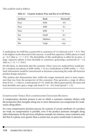 This could be read as follows:

                Table 4.5 Conjoint Analysis: Price and Size of a Cell Phone

                Attribute                   Rank                 Partworth
                Price                       $100                   0.9
                Price                       $200                   0.1
                Price                       $300                   1
                Size                        Small                  0.7
                Size                        Medium                 0.1
                Size                        Large                  0.6


A small phone for $100 has a partworth to customers of 1.6 (derived as 0.9 0.7). This
is the highest result observed in this exercise. A small but expensive ($300) phone is rated
as 0.3 (that is, 1 0.7). The desirability of this small phone is offset by its price. A
large, expensive phone is least desirable to customers, generating a partworth of 1.6
(that is, ( 1) ( 0.6)).
On this basis, we determine that the customer whose views are analyzed here would pre-
fer a medium-size phone at $200 (utility 0) to a small phone at $300 (utility    0.3).
Such information would be instrumental to decisions concerning the trade-offs between
product design and price.
This analysis also demonstrates that, within the ranges examined, price is more impor-
tant than size from the perspective of this consumer. Price generates a range of effects
from 0.9 to 1 (that is, a total spread of 1.9), while the effects generated by the most and
least desirable sizes span a range only from 0.7 to 0.6 (total spread 1.3).



COMPENSATORY VERSUS NON-COMPENSATORY CONSUMER DECISIONS
A compensatory decision process is one in which a customer evaluates choices with
the perspective that strengths along one or more dimensions can compensate for weak-
nesses along others.
In a non-compensatory decision process, by contrast, if certain attributes of a product
are weak, no compensation is possible, even if the product possesses strengths along
other dimensions. In the previous cell phone example, for instance, some customers may
feel that if a phone were greater than a certain size, no price would make it attractive.




144     MARKETING METRICS
 