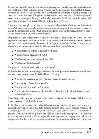 In another example, most people choose a grocery store on the basis of proximity. Any
store within a certain radius of home or work may be considered. Beyond that distance,
however, all stores will be excluded from consideration, and there is nothing a store can
do to overcome this. Even if it posts extraordinarily low prices, offers a stunningly wide
assortment, creates great displays, and stocks the freshest foods, for example, a store will
not entice consumers to travel 400 miles to buy their groceries.
Although this example is extreme to the point of absurdity, it illustrates an important
point: When consumers make a choice on a non-compensatory basis, marketers need to
define the dimensions along which certain attributes must be delivered, simply to qual-
ify for consideration of their overall offering.
One form of non-compensatory decision-making is elimination-by-aspect. In this
approach, consumers look at an entire set of choices and then eliminate those that do
not meet their expectations in the order of the importance of the attributes. In the selec-
tion of a grocery store, for example, this process might run as follows:
    ■   Which stores are within 5 miles of my home?
    ■   Which ones are open after 8 p.m.?
    ■   Which carry the spicy mustard that I like?
    ■   Which carry fresh flowers?
The process continues until only one choice is left.
In the ideal situation, in analyzing customers’ decision processes, marketers would have
access to information on an individual level, revealing

    ■   Whether the decision for each customer is compensatory or not
    ■   The priority order of the attributes
    ■   The “cut-off ” levels for each attribute
    ■   The relative importance weight of each attribute if the decision follows a com-
        pensatory process
More frequently, however, marketers have access only to past behavior, helping them
make inferences regarding these items.
In the absence of detailed, individual information for customers throughout a market,
conjoint analysis provides a means to gain insight into the decision-making processes of
a sampling of customers. In conjoint analysis, we generally assume a compensatory
process. That is, we assume utilities are additive. Under this assumption, if a choice is
weak along one dimension (for example, if a store does not carry spicy mustard), it can
compensate for this with strength along another (for example, it does carry fresh-cut




                                       Chapter 4 Product and Portfolio Management      145
 