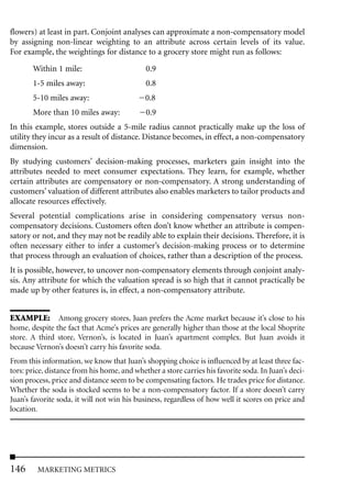 flowers) at least in part. Conjoint analyses can approximate a non-compensatory model
by assigning non-linear weighting to an attribute across certain levels of its value.
For example, the weightings for distance to a grocery store might run as follows:

       Within 1 mile:                        0.9
       1-5 miles away:                       0.8
       5-10 miles away:                      0.8
       More than 10 miles away:              0.9
In this example, stores outside a 5-mile radius cannot practically make up the loss of
utility they incur as a result of distance. Distance becomes, in effect, a non-compensatory
dimension.
By studying customers’ decision-making processes, marketers gain insight into the
attributes needed to meet consumer expectations. They learn, for example, whether
certain attributes are compensatory or non-compensatory. A strong understanding of
customers’ valuation of different attributes also enables marketers to tailor products and
allocate resources effectively.
Several potential complications arise in considering compensatory versus non-
compensatory decisions. Customers often don’t know whether an attribute is compen-
satory or not, and they may not be readily able to explain their decisions. Therefore, it is
often necessary either to infer a customer’s decision-making process or to determine
that process through an evaluation of choices, rather than a description of the process.
It is possible, however, to uncover non-compensatory elements through conjoint analy-
sis. Any attribute for which the valuation spread is so high that it cannot practically be
made up by other features is, in effect, a non-compensatory attribute.


EXAMPLE: Among grocery stores, Juan prefers the Acme market because it’s close to his
home, despite the fact that Acme’s prices are generally higher than those at the local Shoprite
store. A third store, Vernon’s, is located in Juan’s apartment complex. But Juan avoids it
because Vernon’s doesn’t carry his favorite soda.
From this information, we know that Juan’s shopping choice is influenced by at least three fac-
tors: price, distance from his home, and whether a store carries his favorite soda. In Juan’s deci-
sion process, price and distance seem to be compensating factors. He trades price for distance.
Whether the soda is stocked seems to be a non-compensatory factor. If a store doesn’t carry
Juan’s favorite soda, it will not win his business, regardless of how well it scores on price and
location.




146      MARKETING METRICS
 
