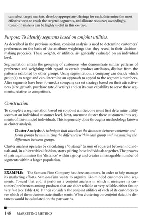 can select target markets, develop appropriate offerings for each, determine the most
  effective ways to reach the targeted segments, and allocate resources accordingly.
  Conjoint analysis can be highly useful in this exercise.


Purpose: To identify segments based on conjoint utilities.
As described in the previous section, conjoint analysis is used to determine customers’
preferences on the basis of the attribute weightings that they reveal in their decision-
making processes. These weights, or utilities, are generally evaluated on an individual
level.
Segmentation entails the grouping of customers who demonstrate similar patterns of
preference and weighting with regard to certain product attributes, distinct from the
patterns exhibited by other groups. Using segmentation, a company can decide which
group(s) to target and can determine an approach to appeal to the segment’s members.
After segments have been formed, a company can set strategy based on their attractive-
ness (size, growth, purchase rate, diversity) and on its own capability to serve these seg-
ments, relative to competitors.


Construction
To complete a segmentation based on conjoint utilities, one must first determine utility
scores at an individual customer level. Next, one must cluster these customers into seg-
ments of like-minded individuals. This is generally done through a methodology known
as cluster analysis.
       Cluster Analysis: A technique that calculates the distances between customer and
       forms groups by minimizing the differences within each group and maximizing the
       differences between groups.
Cluster analysis operates by calculating a “distance” (a sum of squares) between individ-
uals and, in a hierarchical fashion, starts pairing those individuals together. The process
of pairing minimizes the “distance” within a group and creates a manageable number of
segments within a larger population.


EXAMPLE: The Samson-Finn Company has three customers. In order to help manage
its marketing efforts, Samson-Finn wants to organize like-minded customers into seg-
ments. Toward that end, it performs a conjoint analysis in which it measures its cus-
tomers’ preferences among products that are either reliable or very reliable, either fast or
very fast (see Table 4.6). It then considers the conjoint utilities of each of its customers to
see which of them demonstrate similar wants. When clustering on conjoint data, the dis-
tances would be calculated on the partworths.



148     MARKETING METRICS
 