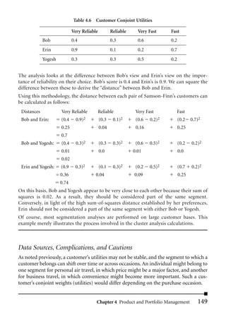 Table 4.6 Customer Conjoint Utilities

                               Very Reliable          Reliable     Very Fast     Fast
             Bob               0.4                    0.3          0.6           0.2
             Erin              0.9                    0.1          0.2           0.7
             Yogesh            0.3                    0.3          0.5           0.2


The analysis looks at the difference between Bob’s view and Erin’s view on the impor-
tance of reliability on their choice. Bob’s score is 0.4 and Erin’s is 0.9. We can square the
difference between these to derive the “distance” between Bob and Erin.
Using this methodology, the distance between each pair of Samson-Finn’s customers can
be calculated as follows:
 Distances              Very Reliable          Reliable           Very Fast        Fast
 Bob and Erin:          (0.4     0.9)2         (0.3    0.1)2      (0.6   0.2)2         (0.2   0.7)2
                        0.25                   0.04               0.16                 0.25
                        0.7
 Bob and Yogesh:        (0.4     0.3)2         (0.3    0.3)2      (0.6   0.5)2         (0.2   0.2)2
                        0.01                   0.0               0.01                  0.0
                        0.02
 Erin and Yogesh:       (0.9    0.3)2          (0.1    0.3)2      (0.2   0.5)2         (0.7   0.2)2
                      = 0.36               0.04                  0.09                  0.25
                       0.74
On this basis, Bob and Yogesh appear to be very close to each other because their sum of
squares is 0.02. As a result, they should be considered part of the same segment.
Conversely, in light of the high sum-of-squares distance established by her preferences,
Erin should not be considered a part of the same segment with either Bob or Yogesh.
Of course, most segmentation analyses are performed on large customer bases. This
example merely illustrates the process involved in the cluster analysis calculations.



Data Sources, Complications, and Cautions
As noted previously, a customer’s utilities may not be stable, and the segment to which a
customer belongs can shift over time or across occasions. An individual might belong to
one segment for personal air travel, in which price might be a major factor, and another
for business travel, in which convenience might become more important. Such a cus-
tomer’s conjoint weights (utilities) would differ depending on the purchase occasion.


                                           Chapter 4 Product and Portfolio Management            149
 