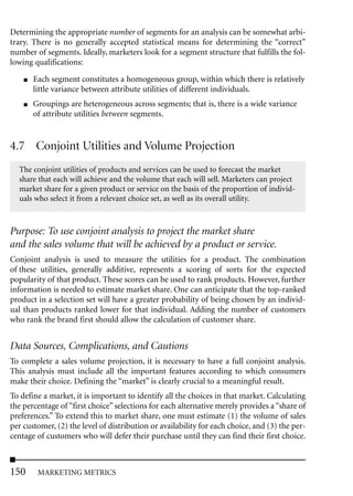 Determining the appropriate number of segments for an analysis can be somewhat arbi-
trary. There is no generally accepted statistical means for determining the “correct”
number of segments. Ideally, marketers look for a segment structure that fulfills the fol-
lowing qualifications:
    ■   Each segment constitutes a homogeneous group, within which there is relatively
        little variance between attribute utilities of different individuals.
    ■   Groupings are heterogeneous across segments; that is, there is a wide variance
        of attribute utilities between segments.


4.7 Conjoint Utilities and Volume Projection
  The conjoint utilities of products and services can be used to forecast the market
  share that each will achieve and the volume that each will sell. Marketers can project
  market share for a given product or service on the basis of the proportion of individ-
  uals who select it from a relevant choice set, as well as its overall utility.



Purpose: To use conjoint analysis to project the market share
and the sales volume that will be achieved by a product or service.
Conjoint analysis is used to measure the utilities for a product. The combination
of these utilities, generally additive, represents a scoring of sorts for the expected
popularity of that product. These scores can be used to rank products. However, further
information is needed to estimate market share. One can anticipate that the top-ranked
product in a selection set will have a greater probability of being chosen by an individ-
ual than products ranked lower for that individual. Adding the number of customers
who rank the brand first should allow the calculation of customer share.


Data Sources, Complications, and Cautions
To complete a sales volume projection, it is necessary to have a full conjoint analysis.
This analysis must include all the important features according to which consumers
make their choice. Defining the “market” is clearly crucial to a meaningful result.
To define a market, it is important to identify all the choices in that market. Calculating
the percentage of “first choice” selections for each alternative merely provides a “share of
preferences.” To extend this to market share, one must estimate (1) the volume of sales
per customer, (2) the level of distribution or availability for each choice, and (3) the per-
centage of customers who will defer their purchase until they can find their first choice.



150      MARKETING METRICS
 