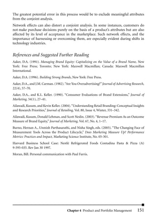 The greatest potential error in this process would be to exclude meaningful attributes
from the conjoint analysis.
Network effects can also distort a conjoint analysis. In some instances, customers do
not make purchase decisions purely on the basis of a product’s attributes but are also
affected by its level of acceptance in the marketplace. Such network effects, and the
importance of harnessing or overcoming them, are especially evident during shifts in
technology industries.


References and Suggested Further Reading
Aaker, D.A. (1991). Managing Brand Equity: Capitalizing on the Value of a Brand Name, New
York: Free Press; Toronto; New York: Maxwell Macmillan; Canada: Maxwell Macmillan
International.
Aaker, D.A. (1996). Building Strong Brands, New York: Free Press.
Aaker, D.A., and J.M. Carman. (1982). “Are You Overadvertising?” Journal of Advertising Research,
22(4), 57–70.
Aaker, D.A., and K.L. Keller. (1990). “Consumer Evaluations of Brand Extensions,” Journal of
Marketing, 54(1), 27–41.
Ailawadi, Kusum, and Kevin Keller. (2004). “Understanding Retail Branding: Conceptual Insights
and Research Priorities,” Journal of Retailing, Vol. 80, Issue 4, Winter, 331–342.
Ailawadi, Kusum, Donald Lehman, and Scott Neslin. (2003). “Revenue Premium As an Outcome
Measure of Brand Equity,” Journal of Marketing, Vol. 67, No. 4, 1–17.
Burno, Hernan A., Unmish Parthasarathi, and Nisha Singh, eds. (2005). “The Changing Face of
Measurement Tools Across the Product Lifecycle,” Does Marketing Measure Up? Performance
Metrics: Practices and Impact, Marketing Science Institute, No. 05-301.
Harvard Business School Case: Nestlé Refrigerated Foods Contadina Pasta & Pizza (A)
9-595-035. Rev Jan 30 1997.
Moran, Bill. Personal communication with Paul Farris.




                                        Chapter 4 Product and Portfolio Management         151
 