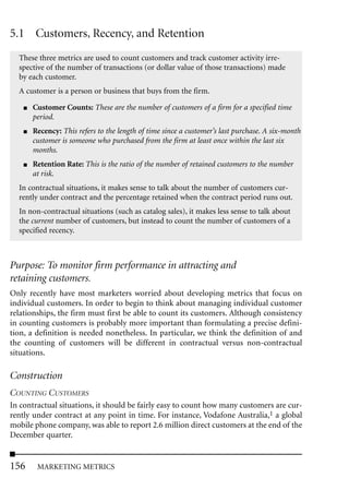 5.1 Customers, Recency, and Retention
  These three metrics are used to count customers and track customer activity irre-
  spective of the number of transactions (or dollar value of those transactions) made
  by each customer.
  A customer is a person or business that buys from the firm.

    ■   Customer Counts: These are the number of customers of a firm for a specified time
        period.
    ■   Recency: This refers to the length of time since a customer’s last purchase. A six-month
        customer is someone who purchased from the firm at least once within the last six
        months.
    ■   Retention Rate: This is the ratio of the number of retained customers to the number
        at risk.
  In contractual situations, it makes sense to talk about the number of customers cur-
  rently under contract and the percentage retained when the contract period runs out.
  In non-contractual situations (such as catalog sales), it makes less sense to talk about
  the current number of customers, but instead to count the number of customers of a
  specified recency.



Purpose: To monitor firm performance in attracting and
retaining customers.
Only recently have most marketers worried about developing metrics that focus on
individual customers. In order to begin to think about managing individual customer
relationships, the firm must first be able to count its customers. Although consistency
in counting customers is probably more important than formulating a precise defini-
tion, a definition is needed nonetheless. In particular, we think the definition of and
the counting of customers will be different in contractual versus non-contractual
situations.

Construction
COUNTING CUSTOMERS
In contractual situations, it should be fairly easy to count how many customers are cur-
rently under contract at any point in time. For instance, Vodafone Australia,1 a global
mobile phone company, was able to report 2.6 million direct customers at the end of the
December quarter.


156      MARKETING METRICS
 