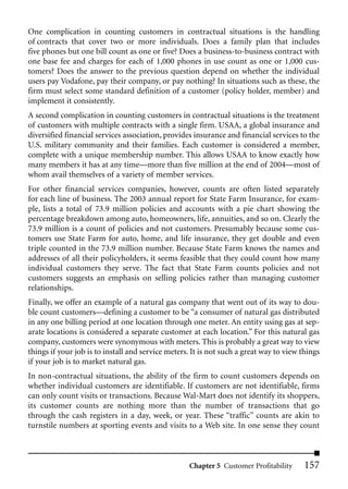 One complication in counting customers in contractual situations is the handling
of contracts that cover two or more individuals. Does a family plan that includes
five phones but one bill count as one or five? Does a business-to-business contract with
one base fee and charges for each of 1,000 phones in use count as one or 1,000 cus-
tomers? Does the answer to the previous question depend on whether the individual
users pay Vodafone, pay their company, or pay nothing? In situations such as these, the
firm must select some standard definition of a customer (policy holder, member) and
implement it consistently.
A second complication in counting customers in contractual situations is the treatment
of customers with multiple contracts with a single firm. USAA, a global insurance and
diversified financial services association, provides insurance and financial services to the
U.S. military community and their families. Each customer is considered a member,
complete with a unique membership number. This allows USAA to know exactly how
many members it has at any time—more than five million at the end of 2004—most of
whom avail themselves of a variety of member services.
For other financial services companies, however, counts are often listed separately
for each line of business. The 2003 annual report for State Farm Insurance, for exam-
ple, lists a total of 73.9 million policies and accounts with a pie chart showing the
percentage breakdown among auto, homeowners, life, annuities, and so on. Clearly the
73.9 million is a count of policies and not customers. Presumably because some cus-
tomers use State Farm for auto, home, and life insurance, they get double and even
triple counted in the 73.9 million number. Because State Farm knows the names and
addresses of all their policyholders, it seems feasible that they could count how many
individual customers they serve. The fact that State Farm counts policies and not
customers suggests an emphasis on selling policies rather than managing customer
relationships.
Finally, we offer an example of a natural gas company that went out of its way to dou-
ble count customers—defining a customer to be “a consumer of natural gas distributed
in any one billing period at one location through one meter. An entity using gas at sep-
arate locations is considered a separate customer at each location.” For this natural gas
company, customers were synonymous with meters. This is probably a great way to view
things if your job is to install and service meters. It is not such a great way to view things
if your job is to market natural gas.
In non-contractual situations, the ability of the firm to count customers depends on
whether individual customers are identifiable. If customers are not identifiable, firms
can only count visits or transactions. Because Wal-Mart does not identify its shoppers,
its customer counts are nothing more than the number of transactions that go
through the cash registers in a day, week, or year. These “traffic” counts are akin to
turnstile numbers at sporting events and visits to a Web site. In one sense they count



                                                    Chapter 5 Customer Profitability     157
 