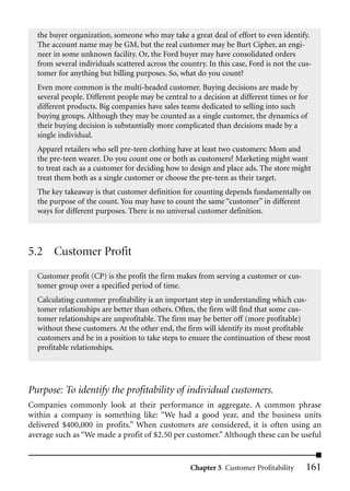 the buyer organization, someone who may take a great deal of effort to even identify.
  The account name may be GM, but the real customer may be Burt Cipher, an engi-
  neer in some unknown facility. Or, the Ford buyer may have consolidated orders
  from several individuals scattered across the country. In this case, Ford is not the cus-
  tomer for anything but billing purposes. So, what do you count?
  Even more common is the multi-headed customer. Buying decisions are made by
  several people. Different people may be central to a decision at different times or for
  different products. Big companies have sales teams dedicated to selling into such
  buying groups. Although they may be counted as a single customer, the dynamics of
  their buying decision is substantially more complicated than decisions made by a
  single individual.
  Apparel retailers who sell pre-teen clothing have at least two customers: Mom and
  the pre-teen wearer. Do you count one or both as customers? Marketing might want
  to treat each as a customer for deciding how to design and place ads. The store might
  treat them both as a single customer or choose the pre-teen as their target.
  The key takeaway is that customer definition for counting depends fundamentally on
  the purpose of the count. You may have to count the same “customer” in different
  ways for different purposes. There is no universal customer definition.




5.2 Customer Profit
  Customer profit (CP) is the profit the firm makes from serving a customer or cus-
  tomer group over a specified period of time.
  Calculating customer profitability is an important step in understanding which cus-
  tomer relationships are better than others. Often, the firm will find that some cus-
  tomer relationships are unprofitable. The firm may be better off (more profitable)
  without these customers. At the other end, the firm will identify its most profitable
  customers and be in a position to take steps to ensure the continuation of these most
  profitable relationships.




Purpose: To identify the profitability of individual customers.
Companies commonly look at their performance in aggregate. A common phrase
within a company is something like: “We had a good year, and the business units
delivered $400,000 in profits.” When customers are considered, it is often using an
average such as “We made a profit of $2.50 per customer.” Although these can be useful


                                                   Chapter 5 Customer Profitability      161
 