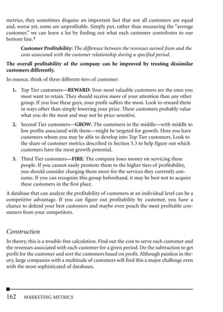 metrics, they sometimes disguise an important fact that not all customers are equal
and, worse yet, some are unprofitable. Simply put, rather than measuring the “average
customer,” we can learn a lot by finding out what each customer contributes to our
bottom line.4
       Customer Profitability: The difference between the revenues earned from and the
       costs associated with the customer relationship during a specified period.
The overall profitability of the company can be improved by treating dissimilar
customers differently.
In essence, think of three different tiers of customer:

   1. Top Tier customers—REWARD: Your most valuable customers are the ones you
      most want to retain. They should receive more of your attention than any other
      group. If you lose these guys, your profit suffers the most. Look to reward them
      in ways other than simply lowering your price. These customers probably value
      what you do the most and may not be price-sensitive.
   2. Second Tier customers—GROW: The customers in the middle—with middle to
      low profits associated with them—might be targeted for growth. Here you have
      customers whom you may be able to develop into Top Tier customers. Look to
      the share of customer metrics described in Section 5.3 to help figure out which
      customers have the most growth potential.
   3. Third Tier customers—FIRE: The company loses money on servicing these
      people. If you cannot easily promote them to the higher tiers of profitability,
      you should consider charging them more for the services they currently con-
      sume. If you can recognize this group beforehand, it may be best not to acquire
      these customers in the first place.
A database that can analyze the profitability of customers at an individual level can be a
competitive advantage. If you can figure out profitability by customer, you have a
chance to defend your best customers and maybe even poach the most profitable con-
sumers from your competitors.


Construction
In theory, this is a trouble-free calculation. Find out the cost to serve each customer and
the revenues associated with each customer for a given period. Do the subtraction to get
profit for the customer and sort the customers based on profit. Although painless in the-
ory, large companies with a multitude of customers will find this a major challenge even
with the most sophisticated of databases.




162     MARKETING METRICS
 