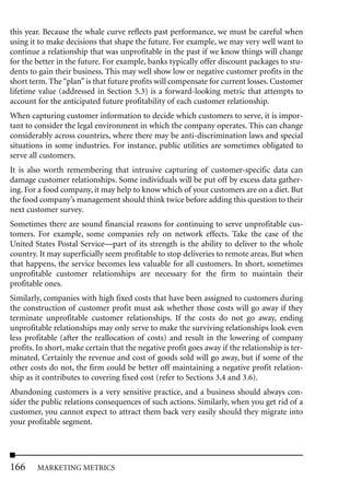 this year. Because the whale curve reflects past performance, we must be careful when
using it to make decisions that shape the future. For example, we may very well want to
continue a relationship that was unprofitable in the past if we know things will change
for the better in the future. For example, banks typically offer discount packages to stu-
dents to gain their business. This may well show low or negative customer profits in the
short term. The “plan” is that future profits will compensate for current losses. Customer
lifetime value (addressed in Section 5.3) is a forward-looking metric that attempts to
account for the anticipated future profitability of each customer relationship.
When capturing customer information to decide which customers to serve, it is impor-
tant to consider the legal environment in which the company operates. This can change
considerably across countries, where there may be anti-discrimination laws and special
situations in some industries. For instance, public utilities are sometimes obligated to
serve all customers.
It is also worth remembering that intrusive capturing of customer-specific data can
damage customer relationships. Some individuals will be put off by excess data gather-
ing. For a food company, it may help to know which of your customers are on a diet. But
the food company’s management should think twice before adding this question to their
next customer survey.
Sometimes there are sound financial reasons for continuing to serve unprofitable cus-
tomers. For example, some companies rely on network effects. Take the case of the
United States Postal Service—part of its strength is the ability to deliver to the whole
country. It may superficially seem profitable to stop deliveries to remote areas. But when
that happens, the service becomes less valuable for all customers. In short, sometimes
unprofitable customer relationships are necessary for the firm to maintain their
profitable ones.
Similarly, companies with high fixed costs that have been assigned to customers during
the construction of customer profit must ask whether those costs will go away if they
terminate unprofitable customer relationships. If the costs do not go away, ending
unprofitable relationships may only serve to make the surviving relationships look even
less profitable (after the reallocation of costs) and result in the lowering of company
profits. In short, make certain that the negative profit goes away if the relationship is ter-
minated. Certainly the revenue and cost of goods sold will go away, but if some of the
other costs do not, the firm could be better off maintaining a negative profit relation-
ship as it contributes to covering fixed cost (refer to Sections 3.4 and 3.6).
Abandoning customers is a very sensitive practice, and a business should always con-
sider the public relations consequences of such actions. Similarly, when you get rid of a
customer, you cannot expect to attract them back very easily should they migrate into
your profitable segment.




166     MARKETING METRICS
 