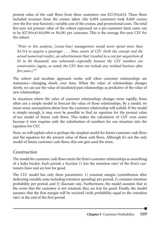 present value of the cash flows from these customers was $27,916,614. These flows
included revenues from the cruises taken (the 6,094 customers took 8,660 cruises
over the five-year horizon), variable cost of the cruises, and promotional costs. The total
five-year net present value of the cohort expressed on a per-customer basis came out
to be $27,916,614/6,094 or $4,581 per customer. This is the average five-year CLV for
the cohort.

  “Prior to this analysis, [cruise-line] management would never spend more than
  $3,314 to acquire a passenger . . . Now, aware of CLV (both the concept and the
  actual numerical results), an advertisement that [resulted in a cost per acquisition of
  $3 to $4 thousand] was welcomed—especially because the CLV numbers are
  conservative (again, as noted, the CLV does not include any residual business after
  five years.)”7
The cohort and incubate approach works well when customer relationships are
stationary—changing slowly over time. When the value of relationships changes
slowly, we can use the value of incubated past relationships as predictive of the value of
new relationships.
In situations where the value of customer relationships changes more rapidly, firms
often use a simple model to forecast the value of those relationships. By a model, we
mean some assumptions about how the customer relationship will unfold. If the model
is simple enough, it may even be possible to find an equation for the present value
of our model of future cash flows. This makes the calculation of CLV even easier
because it now requires only the substitution of numbers for our situation into the
equation for CLV.
Next, we will explain what is perhaps the simplest model for future customer cash flows
and the equation for the present value of those cash flows. Although it’s not the only
model of future customer cash flows, this one gets used the most.

Construction
The model for customer cash flows treats the firm’s customer relationships as something
of a leaky bucket. Each period, a fraction (1 less the retention rate) of the firm’s cus-
tomers leave and are lost for good.
The CLV model has only three parameters: 1) constant margin (contribution after
deducting variable costs including retention spending) per period, 2) constant retention
probability per period, and 3) discount rate. Furthermore, the model assumes that in
the event that the customer is not retained, they are lost for good. Finally, the model
assumes that the first margin will be received (with probability equal to the retention
rate) at the end of the first period.



                                                  Chapter 5 Customer Profitability     169
 