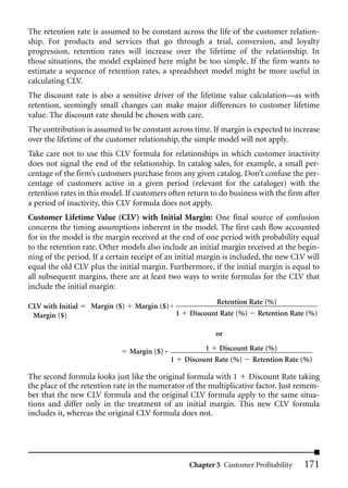 The retention rate is assumed to be constant across the life of the customer relation-
ship. For products and services that go through a trial, conversion, and loyalty
progression, retention rates will increase over the lifetime of the relationship. In
those situations, the model explained here might be too simple. If the firm wants to
estimate a sequence of retention rates, a spreadsheet model might be more useful in
calculating CLV.
The discount rate is also a sensitive driver of the lifetime value calculation—as with
retention, seemingly small changes can make major differences to customer lifetime
value. The discount rate should be chosen with care.
The contribution is assumed to be constant across time. If margin is expected to increase
over the lifetime of the customer relationship, the simple model will not apply.
Take care not to use this CLV formula for relationships in which customer inactivity
does not signal the end of the relationship. In catalog sales, for example, a small per-
centage of the firm’s customers purchase from any given catalog. Don’t confuse the per-
centage of customers active in a given period (relevant for the cataloger) with the
retention rates in this model. If customers often return to do business with the firm after
a period of inactivity, this CLV formula does not apply.
Customer Lifetime Value (CLV) with Initial Margin: One final source of confusion
concerns the timing assumptions inherent in the model. The first cash flow accounted
for in the model is the margin received at the end of one period with probability equal
to the retention rate. Other models also include an initial margin received at the begin-
ning of the period. If a certain receipt of an initial margin is included, the new CLV will
equal the old CLV plus the initial margin. Furthermore, if the initial margin is equal to
all subsequent margins, there are at least two ways to write formulas for the CLV that
include the initial margin:
                                                               Retention Rate (%)
CLV with Initial   Margin ($)    Margin ($) *
 Margin ($)                                        1    Discount Rate (%) Retention Rate (%)

                                                                or

                                Margin ($) *                 1 Discount Rate (%)
                                               1       Discount Rate (%) Retention Rate (%)

The second formula looks just like the original formula with 1 Discount Rate taking
the place of the retention rate in the numerator of the multiplicative factor. Just remem-
ber that the new CLV formula and the original CLV formula apply to the same situa-
tions and differ only in the treatment of an initial margin. This new CLV formula
includes it, whereas the original CLV formula does not.




                                                        Chapter 5 Customer Profitability   171
 
