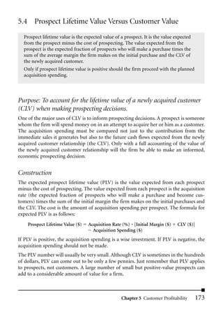 5.4 Prospect Lifetime Value Versus Customer Value
  Prospect lifetime value is the expected value of a prospect. It is the value expected
  from the prospect minus the cost of prospecting. The value expected from the
  prospect is the expected fraction of prospects who will make a purchase times the
  sum of the average margin the firm makes on the initial purchase and the CLV of
  the newly acquired customer.
  Only if prospect lifetime value is positive should the firm proceed with the planned
  acquisition spending.




Purpose: To account for the lifetime value of a newly acquired customer
(CLV) when making prospecting decisions.
One of the major uses of CLV is to inform prospecting decisions. A prospect is someone
whom the firm will spend money on in an attempt to acquire her or him as a customer.
The acquisition spending must be compared not just to the contribution from the
immediate sales it generates but also to the future cash flows expected from the newly
acquired customer relationship (the CLV). Only with a full accounting of the value of
the newly acquired customer relationship will the firm be able to make an informed,
economic prospecting decision.


Construction
The expected prospect lifetime value (PLV) is the value expected from each prospect
minus the cost of prospecting. The value expected from each prospect is the acquisition
rate (the expected fraction of prospects who will make a purchase and become cus-
tomers) times the sum of the initial margin the firm makes on the initial purchases and
the CLV. The cost is the amount of acquisition spending per prospect. The formula for
expected PLV is as follows:
    Prospect Lifetime Value ($)   Acquisition Rate (%) * [Initial Margin ($)    CLV ($)]
                                    Acquisition Spending ($)
If PLV is positive, the acquisition spending is a wise investment. If PLV is negative, the
acquisition spending should not be made.
The PLV number will usually be very small. Although CLV is sometimes in the hundreds
of dollars, PLV can come out to be only a few pennies. Just remember that PLV applies
to prospects, not customers. A large number of small but positive-value prospects can
add to a considerable amount of value for a firm.



                                                   Chapter 5 Customer Profitability        173
 