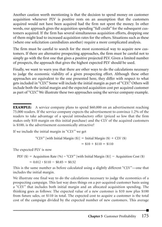Another caution worth mentioning is that the decision to spend money on customer
acquisition whenever PLV is positive rests on an assumption that the customers
acquired would not have been acquired had the firm not spent the money. In other
words, our approach gives the acquisition spending “full credit” for the subsequent cus-
tomers acquired. If the firm has several simultaneous acquisition efforts, dropping one
of them might lead to increased acquisition rates for the others. Situations such as these
(where one solicitation cannibalizes another) require a more complicated analysis.
The firm must be careful to search for the most economical way to acquire new cus-
tomers. If there are alternative prospecting approaches, the firm must be careful not to
simply go with the first one that gives a positive projected PLV. Given a limited number
of prospects, the approach that gives the highest expected PLV should be used.
Finally, we want to warn you that there are other ways to do the calculations necessary
to judge the economic viability of a given prospecting effort. Although these other
approaches are equivalent to the one presented here, they differ with respect to what
gets included in “CLV.” Some will include the initial margin as part of “CLV.” Others will
include both the initial margin and the expected acquisition cost per acquired customer
as part of “CLV.” We illustrate these two approaches using the service company example.


EXAMPLE: A service company plans to spend $60,000 on an advertisement reaching
75,000 readers. If the service company expects the advertisement to convince 1.2% of the
readers to take advantage of a special introductory offer (priced so low that the firm
makes only $10 margin on this initial purchase) and the CLV of the acquired customers
is $100, is the advertisement economically attractive?
If we include the initial margin in “CLV” we get
              “CLV” [with Initial Margin ($)]    Initial Margin ($)    CLV ($)
                                                $10     $110    $110
The expected PLV is now
  PLV ($)    Acquisition Rate (%) * “CLV” [with Initial Margin ($)]    Acquisition Cost ($)
             0.012 * $110   $0.85    $0.52
This is the same number as before calculated using a slightly different “CLV”—one that
includes the initial margin.
We illustrate one final way to do the calculations necessary to judge the economics of a
prospecting campaign. This last way does things on a per-acquired-customer basis using
a “CLV” that includes both initial margin and an allocated acquisition spending. The
thinking goes as follows: The expected value of a new customer is $10 now plus $100
from future sales, or $110 in total. The expected cost to acquire a customer is the total
cost of the campaign divided by the expected number of new customers. This average



                                                   Chapter 5 Customer Profitability     175
 