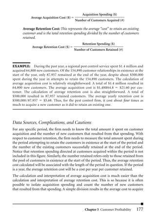 Acquisition Spending ($)
            Average Acquisition Cost ($)
                                           Number of Customers Acquired (#)

       Average Retention Cost: This represents the average “cost” to retain an existing
       customer and is the total retention spending divided by the number of customers
       retained.
                                                Retention Spending ($)
             Average Retention Cost ($)
                                           Number of Customers Retained (#)



EXAMPLE: During the past year, a regional pest control service spent $1.4 million and
acquired 64,800 new customers. Of the 154,890 customer relationships in existence at the
start of the year, only 87,957 remained at the end of the year, despite about $500,000
spent during the year in attempts to retain the 154,890 customers. The calculation of
average acquisition cost is relatively straightforward. A total of $1.4 million resulted in
64,800 new customers. The average acquisition cost is $1,400/64.8         $21.60 per cus-
tomer. The calculation of average retention cost is also straightforward. A total of
$500,000 resulted in 87,957 retained customers. The average yearly retention cost is
$500,000 / 87,957     $5.68. Thus, for the pest control firm, it cost about four times as
much to acquire a new customer as it did to retain an existing one.




Data Sources, Complications, and Cautions
For any specific period, the firm needs to know the total amount it spent on customer
acquisition and the number of new customers that resulted from that spending. With
respect to customer retention, the firm needs to measure the total amount spent during
the period attempting to retain the customers in existence at the start of the period and
the number of the existing customers successfully retained at the end of the period.
Notice that retention spending directed at customers acquired within the period is not
included in this figure. Similarly, the number retained refers only to those retained from
the pool of customers in existence at the start of the period. Thus, the average retention
cost calculated will be associated with the length of the period in question. If the period
is a year, the average retention cost will be a cost per year per customer retained.
The calculation and interpretation of average acquisition cost is much easier than the
calculation and interpretation of average retention cost. This is so because it is often
possible to isolate acquisition spending and count the number of new customers
that resulted from that spending. A simple division results in the average cost to acquire




                                                  Chapter 5 Customer Profitability    177
 