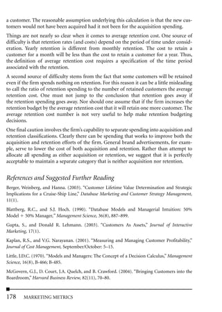 a customer. The reasonable assumption underlying this calculation is that the new cus-
tomers would not have been acquired had it not been for the acquisition spending.
Things are not nearly so clear when it comes to average retention cost. One source of
difficulty is that retention rates (and costs) depend on the period of time under consid-
eration. Yearly retention is different from monthly retention. The cost to retain a
customer for a month will be less than the cost to retain a customer for a year. Thus,
the definition of average retention cost requires a specification of the time period
associated with the retention.
A second source of difficulty stems from the fact that some customers will be retained
even if the firm spends nothing on retention. For this reason it can be a little misleading
to call the ratio of retention spending to the number of retained customers the average
retention cost. One must not jump to the conclusion that retention goes away if
the retention spending goes away. Nor should one assume that if the firm increases the
retention budget by the average retention cost that it will retain one more customer. The
average retention cost number is not very useful to help make retention budgeting
decisions.
One final caution involves the firm’s capability to separate spending into acquisition and
retention classifications. Clearly there can be spending that works to improve both the
acquisition and retention efforts of the firm. General brand advertisements, for exam-
ple, serve to lower the cost of both acquisition and retention. Rather than attempt to
allocate all spending as either acquisition or retention, we suggest that it is perfectly
acceptable to maintain a separate category that is neither acquisition nor retention.


References and Suggested Further Reading
Berger, Weinberg, and Hanna. (2003). “Customer Lifetime Value Determination and Strategic
Implications for a Cruise-Ship Line,” Database Marketing and Customer Strategy Management,
11(1).
Blattberg, R.C., and S.J. Hoch. (1990). “Database Models and Managerial Intuition: 50%
Model 50% Manager,” Management Science, 36(8), 887–899.
Gupta, S., and Donald R. Lehmann. (2003). “Customers As Assets,” Journal of Interactive
Marketing, 17(1).
Kaplan, R.S., and V.G. Narayanan. (2001). “Measuring and Managing Customer Profitability,”
Journal of Cost Management, September/October: 5–15.
Little, J.D.C. (1970). “Models and Managers: The Concept of a Decision Calculus,” Management
Science, 16(8), B-466; B-485.
McGovern, G.J., D. Court, J.A. Quelch, and B. Crawford. (2004). “Bringing Customers into the
Boardroom,” Harvard Business Review, 82(11), 70–80.



178     MARKETING METRICS
 