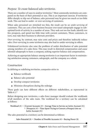 Purpose: To create balanced sales territories.
There are a number of ways to analyze territories.1 Most commonly, territories are com-
pared on the basis of their potential or size. This is an important exercise. If territories
differ sharply or slip out of balance, sales personnel may be given too much or too little
work. This can lead to under- or over-servicing of customers.
When sales personnel are stretched too thin, the result can be an under-servicing of
customers. This can cost a firm business because over-taxed salespeople engage in sub-
optimal levels of activity in a number of areas. They seek out too few leads, identify too
few prospects, and spend too little time with current customers. Those customers, in
turn, may take their business to alternate providers.
Over-servicing, by contrast, may raise costs and prices and therefore indirectly reduce
sales. Over-servicing in some territories may also lead to under-servicing in others.
Unbalanced territories also raise the problem of unfair distribution of sales potential
among members of a sales force. This may result in distorted compensation and cause
talented salespeople to leave a company, seeking superior balance and compensation.
Achieving an appropriate balance among territories is an important factor in maintain-
ing satisfaction among customers, salespeople, and the company as a whole.


Construction
In defining or redefining territories, companies strive to

    ■   Balance workloads
    ■   Balance sales potential
    ■   Develop compact territories
    ■   Minimize disruptions during the redesign
These goals can have different effects on different stakeholders, as represented in
Table 6.1.2
Before designing new territories, a sales force manager should evaluate the workloads
of all members of the sales team. The workload for a territory can be calculated
as follows:
   Workload (#)     [Current Accounts (#) * Average Time to Service an Active Account (#)]
                      [Prospects (#) * Time Spent Trying to Convert a Prospect into an
                      Active Account (#)]
The sales potential in a territory can be determined as follows:
          Sales Potential ($)   Number of Possible Accounts (#) * Buying Power ($)


                                    Chapter 6 Sales Force and Channel Management        187
 