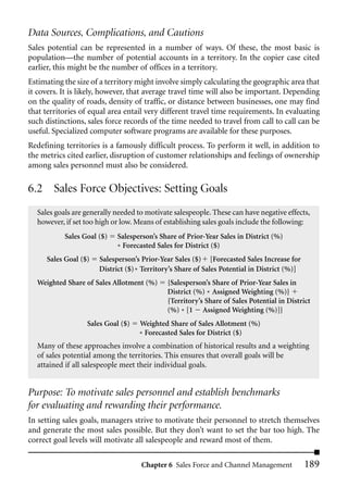 Data Sources, Complications, and Cautions
Sales potential can be represented in a number of ways. Of these, the most basic is
population—the number of potential accounts in a territory. In the copier case cited
earlier, this might be the number of offices in a territory.
Estimating the size of a territory might involve simply calculating the geographic area that
it covers. It is likely, however, that average travel time will also be important. Depending
on the quality of roads, density of traffic, or distance between businesses, one may find
that territories of equal area entail very different travel time requirements. In evaluating
such distinctions, sales force records of the time needed to travel from call to call can be
useful. Specialized computer software programs are available for these purposes.
Redefining territories is a famously difficult process. To perform it well, in addition to
the metrics cited earlier, disruption of customer relationships and feelings of ownership
among sales personnel must also be considered.

6.2 Sales Force Objectives: Setting Goals
  Sales goals are generally needed to motivate salespeople. These can have negative effects,
  however, if set too high or low. Means of establishing sales goals include the following:
           Sales Goal ($)   Salesperson’s Share of Prior-Year Sales in District (%)
                            * Forecasted Sales for District ($)
     Sales Goal ($)   Salesperson’s Prior-Year Sales ($) [Forecasted Sales Increase for
                      District ($) * Territory’s Share of Sales Potential in District (%)]
  Weighted Share of Sales Allotment (%)      {Salesperson’s Share of Prior-Year Sales in
                                             District (%) * Assigned Weighting (%)}
                                             {Territory’s Share of Sales Potential in District
                                             (%) * [1 Assigned Weighting (%)]}
                  Sales Goal ($)   Weighted Share of Sales Allotment (%)
                                   * Forecasted Sales for District ($)
  Many of these approaches involve a combination of historical results and a weighting
  of sales potential among the territories. This ensures that overall goals will be
  attained if all salespeople meet their individual goals.


Purpose: To motivate sales personnel and establish benchmarks
for evaluating and rewarding their performance.
In setting sales goals, managers strive to motivate their personnel to stretch themselves
and generate the most sales possible. But they don’t want to set the bar too high. The
correct goal levels will motivate all salespeople and reward most of them.

                                    Chapter 6 Sales Force and Channel Management             189
 