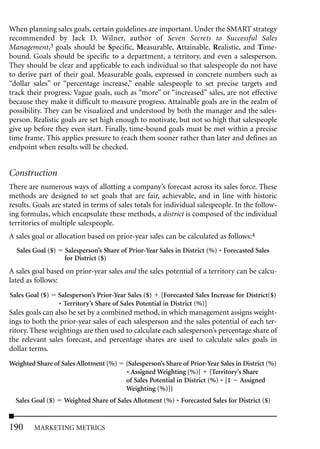 When planning sales goals, certain guidelines are important. Under the SMART strategy
recommended by Jack D. Wilner, author of Seven Secrets to Successful Sales
Management,3 goals should be Specific, Measurable, Attainable, Realistic, and Time-
bound. Goals should be specific to a department, a territory, and even a salesperson.
They should be clear and applicable to each individual so that salespeople do not have
to derive part of their goal. Measurable goals, expressed in concrete numbers such as
“dollar sales” or “percentage increase,” enable salespeople to set precise targets and
track their progress. Vague goals, such as “more” or “increased” sales, are not effective
because they make it difficult to measure progress. Attainable goals are in the realm of
possibility. They can be visualized and understood by both the manager and the sales-
person. Realistic goals are set high enough to motivate, but not so high that salespeople
give up before they even start. Finally, time-bound goals must be met within a precise
time frame. This applies pressure to reach them sooner rather than later and defines an
endpoint when results will be checked.


Construction
There are numerous ways of allotting a company’s forecast across its sales force. These
methods are designed to set goals that are fair, achievable, and in line with historic
results. Goals are stated in terms of sales totals for individual salespeople. In the follow-
ing formulas, which encapsulate these methods, a district is composed of the individual
territories of multiple salespeople.
A sales goal or allocation based on prior-year sales can be calculated as follows:4
  Sales Goal ($)     Salesperson’s Share of Prior-Year Sales in District (%) * Forecasted Sales
                     for District ($)
A sales goal based on prior-year sales and the sales potential of a territory can be calcu-
lated as follows:
Sales Goal ($)     Salesperson’s Prior-Year Sales ($) [Forecasted Sales Increase for District($)
                   * Territory’s Share of Sales Potential in District (%)]
Sales goals can also be set by a combined method, in which management assigns weight-
ings to both the prior-year sales of each salesperson and the sales potential of each ter-
ritory. These weightings are then used to calculate each salesperson’s percentage share of
the relevant sales forecast, and percentage shares are used to calculate sales goals in
dollar terms.
Weighted Share of Sales Allotment (%)      {Salesperson’s Share of Prior-Year Sales in District (%)
                                           * Assigned Weighting (%)} {Territory’s Share
                                           of Sales Potential in District (%) * [1 Assigned
                                           Weighting (%)]}
  Sales Goal ($)     Weighted Share of Sales Allotment (%) * Forecasted Sales for District ($)


190     MARKETING METRICS
 