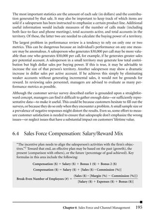 The most important statistics are the amount of each sale (in dollars) and the contribu-
tion generated by that sale. It may also be important to keep track of which items are
sold if a salesperson has been instructed to emphasize a certain product line. Additional
useful information would include measures of the number of calls made (including
both face-to-face and phone meetings), total accounts active, and total accounts in the
territory. Of these, the latter two are needed to calculate the buying power of a territory.
The largest problem in performance review is a tendency to rely on only one or two
metrics. This can be dangerous because an individual’s performance on any one meas-
ure may be anomalous. A salesperson who generates $30,000 per call may be more valu-
able than one who generates $50,000 per call, for example, if he generates greater sales
per potential account. A salesperson in a small territory may generate low total contri-
bution but high dollar sales per buying power. If this is true, it may be advisable to
increase the size of that person’s territory. Another salesperson may show a dramatic
increase in dollar sales per active account. If he achieves this simply by eliminating
weaker accounts without generating incremental sales, it would not be grounds for
reward. In reviewing sales personnel, managers are advised to evaluate as many per-
formance metrics as possible.
Although the customer service survey described earlier is grounded upon a straightfor-
ward concept, managers can find it difficult to gather enough data—or sufficiently repre-
sentative data—to make it useful. This could be because customers hesitate to fill out the
surveys, or because they do so only when they encounter a problem. A small sample size or
a prevalence of negative responses might distort the results. Even so, some effort to meas-
ure customer satisfaction is needed to ensure that salespeople don’t emphasize the wrong
issues—or neglect issues that have a substantial impact on customers’ lifetime value.


6.4 Sales Force Compensation: Salary/Reward Mix
  “The incentive plan needs to align the salesperson’s activities with the firm’s objec-
  tives.”7 Toward that end, an effective plan may be based on the past (growth), the
  present (comparison with others), or the future (percentage of goal achieved). Key
  formulas in this area include the following:
              Compensation ($)     Salary ($)    Bonus 1 ($)     Bonus 2 ($)
              Compensation ($)     Salary ($)     [Sales ($) * Commission (%)]
                                           (Sales ($) * [Margin (%)      Commission (%)])
  Break-Even Number of Employees (#)
                                                [Salary ($)    Expenses ($)    Bonus ($)]




                                   Chapter 6 Sales Force and Channel Management             195
 