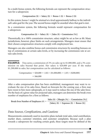 In a multi-bonus system, the following formula can represent the compensation struc-
ture for a salesperson:
               Compensation ($)       Salary ($)    Bonus 1 ($)     Bonus 2 ($)
In this system, bonus 1 might be attained at a level approximately halfway to the individ-
ual’s sales goal for the year. The second bonus might be awarded when that goal is met.
In a commission system, the following formula would represent compensation for
a salesperson:
              Compensation ($)    Salary ($)       [Sales ($) * Commission (%)]
Theoretically, in a 100% commission structure, salary might be set as low as $0. Many
jurisdictions, however, place limits on such arrangements. Managers must ensure that
their chosen compensation structures comply with employment law.
Managers can also combine bonus and commission structures by awarding bonuses on
top of commissions at certain sales levels, or by increasing the commission rate at cer-
tain sales levels.


EXAMPLE: Tina earns a commission of 2% on sales up to $1,000,000, and a 3% com-
mission on sales beyond that point. Her salary is $20,000 per year. If she makes
$1,200,000 in sales, her compensation can be calculated as follows:

           Compensation     $20,000      (.02) * ($1,000,000)     (.03) * ($200,000)
                            $46,000


After a sales compensation plan has been established, management may want to re-
evaluate the size of its sales force. Based on forecasts for the coming year, a firm may
have room to hire more salespeople, or it may need to reduce the size of the sales force.
On the basis of a given value for projected sales, managers can determine the break-even
number of employees for a firm as follows:
                                             Sales ($) * [Margin (%)      Commission (%)]
   Break-Even Number of Employees (#)
                                               [Salary ($)      Expenses ($)   Bonus ($)]



Data Sources, Complications, and Cautions
Measurements commonly used in incentive plans include total sales, total contribution,
market share, customer retention, and customer complaints. Because such a plan
rewards a salesperson for reaching certain goals, these targets must be defined at the



                                   Chapter 6 Sales Force and Channel Management             197
 