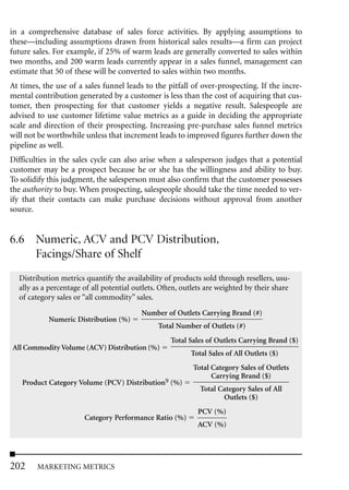 in a comprehensive database of sales force activities. By applying assumptions to
these—including assumptions drawn from historical sales results—a firm can project
future sales. For example, if 25% of warm leads are generally converted to sales within
two months, and 200 warm leads currently appear in a sales funnel, management can
estimate that 50 of these will be converted to sales within two months.
At times, the use of a sales funnel leads to the pitfall of over-prospecting. If the incre-
mental contribution generated by a customer is less than the cost of acquiring that cus-
tomer, then prospecting for that customer yields a negative result. Salespeople are
advised to use customer lifetime value metrics as a guide in deciding the appropriate
scale and direction of their prospecting. Increasing pre-purchase sales funnel metrics
will not be worthwhile unless that increment leads to improved figures further down the
pipeline as well.
Difficulties in the sales cycle can also arise when a salesperson judges that a potential
customer may be a prospect because he or she has the willingness and ability to buy.
To solidify this judgment, the salesperson must also confirm that the customer possesses
the authority to buy. When prospecting, salespeople should take the time needed to ver-
ify that their contacts can make purchase decisions without approval from another
source.


6.6 Numeric, ACV and PCV Distribution,
    Facings/Share of Shelf
  Distribution metrics quantify the availability of products sold through resellers, usu-
  ally as a percentage of all potential outlets. Often, outlets are weighted by their share
  of category sales or “all commodity” sales.
                                          Number of Outlets Carrying Brand (#)
            Numeric Distribution (%)
                                               Total Number of Outlets (#)
                                                   Total Sales of Outlets Carrying Brand ($)
All Commodity Volume (ACV) Distribution (%)
                                                          Total Sales of All Outlets ($)
                                                           Total Category Sales of Outlets
                                                                 Carrying Brand ($)
   Product Category Volume (PCV) Distribution9 (%)
                                                             Total Category Sales of All
                                                                    Outlets ($)
                                                            PCV (%)
                       Category Performance Ratio (%)
                                                            ACV (%)




202     MARKETING METRICS
 