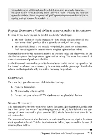 For marketers who sell through resellers, distribution metrics reveal a brand’s per-
  centage of market access. Balancing a firm’s efforts in “push” (building and maintain-
  ing reseller and distributor support) and “pull” (generating customer demand) is an
  ongoing strategic concern for marketers.




Purpose: To measure a firm’s ability to convey a product to its customers.
In broad terms, marketing can be divided into two key challenges:
    ■   The first—and most widely appreciated—is to ensure that consumers or end
        users want a firm’s product. This is generally termed pull marketing.
    ■   The second challenge is less broadly recognized, but often just as important.
        Push marketing ensures that customers are given opportunities to buy.
Marketers have developed numerous metrics by which to judge the effectiveness of the
distribution system that helps create opportunities to buy. The most fundamental of
these are measures of product availability.
Availability metrics are used to quantify the number of outlets reached by a product, the
fraction of the relevant market served by those outlets, and the percentage of total sales
volume in all categories held by the outlets that carry the product.


Construction
There are three popular measures of distribution coverage:

   1. Numeric distribution
   2. All commodity volume (ACV)
   3. Product category volume (PCV), also known as weighted distribution


NUMERIC DISTRIBUTION
This measure is based on the number of outlets that carry a product (that is, outlets that
list at least one of the product’s stock-keeping units, or SKUs). It is defined as the per-
centage of stores that stock a given brand or SKU, within the universe of stores in the
relevant market.
The main use of numeric distribution is to understand how many physical locations
stock a product or brand. This has implications for delivery systems and for the cost of
servicing these outlets.


                                   Chapter 6 Sales Force and Channel Management       203
 