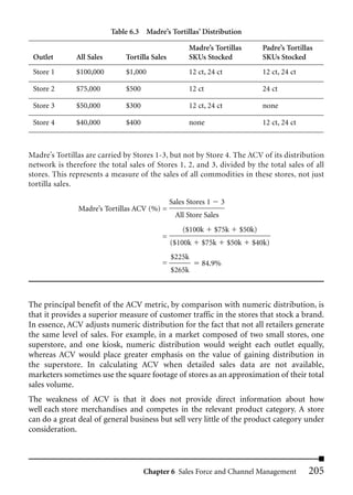 Table 6.3 Madre’s Tortillas’ Distribution

                                                      Madre’s Tortillas           Padre’s Tortillas
 Outlet        All Sales       Tortilla Sales         SKUs Stocked                SKUs Stocked
 Store 1       $100,000        $1,000                 12 ct, 24 ct                12 ct, 24 ct

 Store 2       $75,000         $500                   12 ct                       24 ct

 Store 3       $50,000         $300                   12 ct, 24 ct                none

 Store 4       $40,000         $400                   none                        12 ct, 24 ct



Madre’s Tortillas are carried by Stores 1-3, but not by Store 4. The ACV of its distribution
network is therefore the total sales of Stores 1, 2, and 3, divided by the total sales of all
stores. This represents a measure of the sales of all commodities in these stores, not just
tortilla sales.

                                                Sales Stores 1     3
               Madre’s Tortillas ACV (%) =
                                                 All Store Sales
                                                    ($100k       $75k     $50k)
                                           =
                                                ($100k     $75k        $50k   $40k)
                                                $225k
                                           =               84.9%
                                                $265k



The principal benefit of the ACV metric, by comparison with numeric distribution, is
that it provides a superior measure of customer traffic in the stores that stock a brand.
In essence, ACV adjusts numeric distribution for the fact that not all retailers generate
the same level of sales. For example, in a market composed of two small stores, one
superstore, and one kiosk, numeric distribution would weight each outlet equally,
whereas ACV would place greater emphasis on the value of gaining distribution in
the superstore. In calculating ACV when detailed sales data are not available,
marketers sometimes use the square footage of stores as an approximation of their total
sales volume.
The weakness of ACV is that it does not provide direct information about how
well each store merchandises and competes in the relevant product category. A store
can do a great deal of general business but sell very little of the product category under
consideration.



                                      Chapter 6 Sales Force and Channel Management               205
 