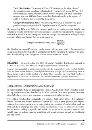 Total Distribution: The sum of ACV or PCV distribution for all of a brand’s
       stock-keeping units, calculated individually. By contrast with simple ACV or PCV,
       which are based on the all commodity or product-category sales of all stores that
       carry at least one SKU of a brand, total distribution also reflects the number of
       SKUs of the brand that is carried by those stores.
       Category Performance Ratio: The relative performance of a retailer in a given
       product category, compared with its performance in all product categories.
By comparing PCV with ACV, the category performance ratio provides insight into
whether a brand’s distribution network is more or less effective in selling the category of
which that brand is a part, compared with its average effectiveness in selling all cate-
gories in which members of that network compete.
                                                          PCV (%)
                       Category Performance Ratio (%)
                                                          ACV (%)

If a distribution network’s category performance ratio is greater than 1, then the outlets
comprising that network perform comparatively better in selling the category in ques-
tion than in selling other categories, relative to the market as a whole.


EXAMPLE: As noted earlier, the PCV of Madre’s Tortillas’ distribution network is
81.8%. Its ACV is 84.9%. Thus, its category performance ratio is 0.96.
Madre’s has succeeded in gaining distribution in the largest stores in its market. Tortilla
sales in those stores, however, run slightly below the average of all commodity sales in
those stores, relative to the market as a whole. That is, outlets carrying Madre’s show a
slightly weaker focus on tortillas than the overall universe of stores in this market.



Data Sources, Complications, and Cautions
In many markets, there are data suppliers such as A.C. Nielsen, which specialize in col-
lecting information about distribution. In other markets, firms must generate their own
data. Sales force reports and shipment invoices provide a place to start.
For certain merchandise—especially low-volume, high-value items—it is relatively
simple to count the limited number of outlets that carry a given product. For higher-
volume, lower-cost goods, merely determining the number of outlets that stock an
item can be a challenge and may require assumptions. Take, for instance, the num-
ber of outlets selling a specific soft drink. To arrive at an accurate number, one
would have to include vending machines and street vendors as well as traditional
grocery stores.



                                   Chapter 6 Sales Force and Channel Management       207
 