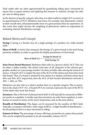 Total outlet sales are often approximated by quantifying selling space (measured in
square feet or square meters) and applying this measure to industry averages for sales
per area of selling space.
In the absence of specific category sales data, it is often useful to weight ACV to arrive at
an approximation of PCV. Marketers may know, for example, that pharmacies, relative
to their overall sales, sell proportionally more of a given product than do superstores. In
this event, they might increase the weighting of pharmacies relative to superstores in
evaluating relevant distribution coverage.



Related Metrics and Concepts
Facing: A facing is a frontal view of a single package of a product on a fully stocked
shelf.
Share of Shelf: A metric that compares the facings of a given brand to the total facing
positions available, in order to quantify the display prominence of that brand.
                                              Facings for Brand (#)
                         Share of Shelf (%)
                                                Total Facings (#)

Store Versus Brand Measures: Marketers often refer to a grocery chain’s ACV. This can
be either a dollar number (the chain’s total sales of all categories in the relevant geo-
graphic market) or a percentage number (its share of dollar sales among the universe of
stores). A brand’s ACV is simply the sum of the ACVs of the chains and stores that stock
that brand. Thus, if a brand is stocked by two chains in a market, and these chains have
40% and 30% ACV respectively, then the ACV of that brand’s distribution network is
30% 40%, or 70%.
Marketers can also refer to a chain’s market share in a specific category. This is equiva-
lent to the chain’s PCV (%). A brand’s PCV, by contrast, represents the sum of the PCVs
of the chains that stock that brand.
Inventory: This is the level of physical stock held. It will typically be measured at differ-
ent points in a pipeline. A retailer may have inventory on order from suppliers, at ware-
houses, in transit to stores, in the stores’ backrooms, and on the store shelves.
Breadth of Distribution: This figure can be measured by the number of SKUs held.
Typically, a company will hold a wide range of SKUs—a high breadth of distribution—
for the products that it is most interested in selling.
Features in Store: The percentage of stores offering a promotion in a given time period.
This can be weighted by product or by all commodity volume (ACV).




208     MARKETING METRICS
 