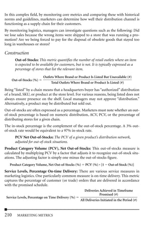 In this complex field, by monitoring core metrics and comparing these with historical
norms and guidelines, marketers can determine how well their distribution channel is
functioning as a supply chain for their customers.
By monitoring logistics, managers can investigate questions such as the following: Did
we lose sales because the wrong items were shipped to a store that was running a pro-
motion? Are we being forced to pay for the disposal of obsolete goods that stayed too
long in warehouses or stores?

Construction
        Out-of-Stocks: This metric quantifies the number of retail outlets where an item
        is expected to be available for customers, but is not. It is typically expressed as a
        percentage of stores that list the relevant item.

                           Outlets Where Brand or Product Is Listed But Unavailable (#)
      Out-of-Stocks (%)
                                 Total Outlets Where Brand or Product Is Listed (#)

Being “listed” by a chain means that a headquarters buyer has “authorized” distribution
of a brand, SKU, or product at the store level. For various reasons, being listed does not
always ensure presence on the shelf. Local managers may not approve “distribution.”
Alternatively, a product may be distributed but sold out.
Out-of-stocks are often expressed as a percentage. Marketers must note whether an out-
of-stock percentage is based on numeric distribution, ACV, PCV, or the percentage of
distributing stores for a given chain.
The in-stock percentage is the complement of the out-of-stock percentage. A 3% out-
of-stock rate would be equivalent to a 97% in-stock rate.
        PCV Net Out-of-Stocks: The PCV of a given product’s distribution network,
        adjusted for out-of-stock situations.
Product Category Volume (PCV), Net Out-of-Stocks: This out-of-stocks measure is
calculated by multiplying PCV by a factor that adjusts it to recognize out-of-stock situ-
ations. The adjusting factor is simply one minus the out-of-stocks figure.
   Product Category Volume, Net Out-of-Stocks (%)        PCV (%) * [1    Out-of-Stock (%)]
Service Levels, Percentage On-time Delivery: There are various service measures in
marketing logistics. One particularly common measure is on-time delivery. This metric
captures the percentage of customer (or trade) orders that are delivered in accordance
with the promised schedule.
                                                        Deliveries Achieved in Timeframe
                                                                   Promised (#)
 Service Levels, Percentage on Time Delivery (%)
                                                     All Deliveries Initiated in the Period (#)



210      MARKETING METRICS
 