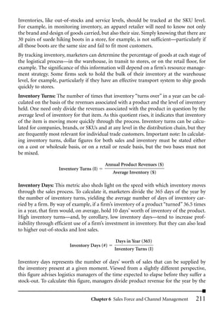Inventories, like out-of-stocks and service levels, should be tracked at the SKU level.
For example, in monitoring inventory, an apparel retailer will need to know not only
the brand and design of goods carried, but also their size. Simply knowing that there are
30 pairs of suede hiking boots in a store, for example, is not sufficient—particularly if
all those boots are the same size and fail to fit most customers.
By tracking inventory, marketers can determine the percentage of goods at each stage of
the logistical process—in the warehouse, in transit to stores, or on the retail floor, for
example. The significance of this information will depend on a firm’s resource manage-
ment strategy. Some firms seek to hold the bulk of their inventory at the warehouse
level, for example, particularly if they have an effective transport system to ship goods
quickly to stores.
Inventory Turns: The number of times that inventory “turns over” in a year can be cal-
culated on the basis of the revenues associated with a product and the level of inventory
held. One need only divide the revenues associated with the product in question by the
average level of inventory for that item. As this quotient rises, it indicates that inventory
of the item is moving more quickly through the process. Inventory turns can be calcu-
lated for companies, brands, or SKUs and at any level in the distribution chain, but they
are frequently most relevant for individual trade customers. Important note: In calculat-
ing inventory turns, dollar figures for both sales and inventory must be stated either
on a cost or wholesale basis, or on a retail or resale basis, but the two bases must not
be mixed.

                                           Annual Product Revenues ($)
                    Inventory Turns (I)
                                              Average Inventory ($)

Inventory Days: This metric also sheds light on the speed with which inventory moves
through the sales process. To calculate it, marketers divide the 365 days of the year by
the number of inventory turns, yielding the average number of days of inventory car-
ried by a firm. By way of example, if a firm’s inventory of a product “turned” 36.5 times
in a year, that firm would, on average, hold 10 days’ worth of inventory of the product.
High inventory turns—and, by corollary, low inventory days—tend to increase prof-
itability through efficient use of a firm’s investment in inventory. But they can also lead
to higher out-of-stocks and lost sales.

                                                Days in Year (365)
                         Inventory Days (#)
                                               Inventory Turns (I)

Inventory days represents the number of days’ worth of sales that can be supplied by
the inventory present at a given moment. Viewed from a slightly different perspective,
this figure advises logistics managers of the time expected to elapse before they suffer a
stock-out. To calculate this figure, managers divide product revenue for the year by the


                                    Chapter 6 Sales Force and Channel Management        211
 