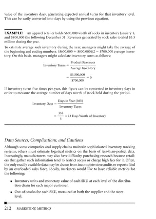 value of the inventory days, generating expected annual turns for that inventory level.
This can be easily converted into days by using the previous equation.


EXAMPLE: An apparel retailer holds $600,000 worth of socks in inventory January 1,
and $800,000 the following December 31. Revenues generated by sock sales totaled $3.5
million during the year.
To estimate average sock inventory during the year, managers might take the average of
the beginning and ending numbers: ($600,000 $800,000)/2 $700,000 average inven-
tory. On this basis, managers might calculate inventory turns as follows:
                                              Product Revenues
                           Inventory Turns
                                              Average Inventory
                                              $3,500,000
                                                            5
                                               $700,000

If inventory turns five times per year, this figure can be converted to inventory days in
order to measure the average number of days worth of stock held during the period.

                                     Days in Year (365)
                   Inventory Days
                                      Inventory Turns
                                     365
                                           = 73 Days Worth of Inventory
                                      5




Data Sources, Complications, and Cautions
Although some companies and supply chains maintain sophisticated inventory tracking
systems, others must estimate logistical metrics on the basis of less-than-perfect data.
Increasingly, manufacturers may also have difficulty purchasing research because retail-
ers that gather such information tend to restrict access or charge high fees for it. Often,
the only readily available data may be drawn from incomplete store audits or reports filed
by an overloaded sales force. Ideally, marketers would like to have reliable metrics for
the following:
    ■   Inventory units and monetary value of each SKU at each level of the distribu-
        tion chain for each major customer.
    ■   Out-of-stocks for each SKU, measured at both the supplier and the store
        level.


212      MARKETING METRICS
 