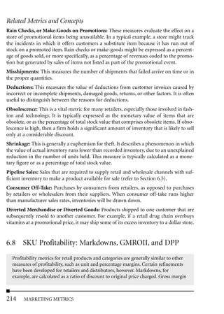 Related Metrics and Concepts
Rain Checks, or Make-Goods on Promotions: These measures evaluate the effect on a
store of promotional items being unavailable. In a typical example, a store might track
the incidents in which it offers customers a substitute item because it has run out of
stock on a promoted item. Rain checks or make-goods might be expressed as a percent-
age of goods sold, or more specifically, as a percentage of revenues coded to the promo-
tion but generated by sales of items not listed as part of the promotional event.
Misshipments: This measures the number of shipments that failed arrive on time or in
the proper quantities.
Deductions: This measures the value of deductions from customer invoices caused by
incorrect or incomplete shipments, damaged goods, returns, or other factors. It is often
useful to distinguish between the reasons for deductions.
Obsolescence: This is a vital metric for many retailers, especially those involved in fash-
ion and technology. It is typically expressed as the monetary value of items that are
obsolete, or as the percentage of total stock value that comprises obsolete items. If obso-
lescence is high, then a firm holds a significant amount of inventory that is likely to sell
only at a considerable discount.
Shrinkage: This is generally a euphemism for theft. It describes a phenomenon in which
the value of actual inventory runs lower than recorded inventory, due to an unexplained
reduction in the number of units held. This measure is typically calculated as a mone-
tary figure or as a percentage of total stock value.
Pipeline Sales: Sales that are required to supply retail and wholesale channels with suf-
ficient inventory to make a product available for sale (refer to Section 6.5).
Consumer Off-Take: Purchases by consumers from retailers, as opposed to purchases
by retailers or wholesalers from their suppliers. When consumer off-take runs higher
than manufacturer sales rates, inventories will be drawn down.
Diverted Merchandise or Diverted Goods: Products shipped to one customer that are
subsequently resold to another customer. For example, if a retail drug chain overbuys
vitamins at a promotional price, it may ship some of its excess inventory to a dollar store.


6.8 SKU Profitability: Markdowns, GMROII, and DPP
  Profitability metrics for retail products and categories are generally similar to other
  measures of profitability, such as unit and percentage margins. Certain refinements
  have been developed for retailers and distributors, however. Markdowns, for
  example, are calculated as a ratio of discount to original price charged. Gross margin



214     MARKETING METRICS
 