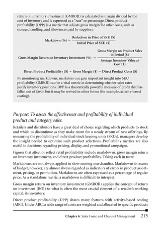 return on inventory investment (GMROII) is calculated as margin divided by the
  cost of inventory and is expressed as a “rate” or percentage. Direct product
  profitability (DPP) is a metric that adjusts gross margin for other costs, such as
  storage, handling, and allowances paid by suppliers.

                                          Reduction in Price of SKU ($)
                      Markdown (%)
                                             Initial Price of SKU ($)

                                                             Gross Margin on Product Sales
                                                                     in Period ($)
   Gross Margin Return on Inventory Investment (%)
                                                               Average Inventory Value at
                                                                        Cost ($)

       Direct Product Profitability ($)   Gross Margin ($)     Direct Product Costs ($)
  By monitoring markdowns, marketers can gain important insight into SKU
  profitability. GMROII can be a vital metric in determining whether sales rates
  justify inventory positions. DPP is a theoretically powerful measure of profit that has
  fallen out of favor, but it may be revived in other forms (for example, activity-based
  costing).




Purpose: To assess the effectiveness and profitability of individual
product and category sales.
Retailers and distributors have a great deal of choice regarding which products to stock
and which to discontinue as they make room for a steady stream of new offerings. By
measuring the profitability of individual stock keeping units (SKUs), managers develop
the insight needed to optimize such product selections. Profitability metrics are also
useful in decisions regarding pricing, display, and promotional campaigns.
Figures that affect or reflect retail profitability include markdowns, gross margin return
on inventory investment, and direct product profitability. Taking each in turn:
Markdowns are not always applied to slow-moving merchandise. Markdowns in excess
of budget, however, are almost always regarded as indicators of errors in product assort-
ment, pricing, or promotion. Markdowns are often expressed as a percentage of regular
price. As a standalone metric, a markdown is difficult to interpret.
Gross margin return on inventory investment (GMROII) applies the concept of return
on investment (ROI) to what is often the most crucial element of a retailer’s working
capital: its inventory.
Direct product profitability (DPP) shares many features with activity-based costing
(ABC). Under ABC, a wide range of costs are weighted and allocated to specific products

                                     Chapter 6 Sales Force and Channel Management           215
 