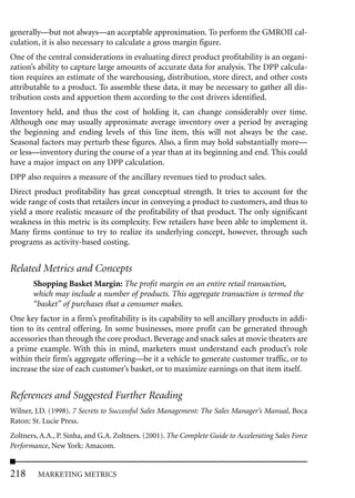 generally—but not always—an acceptable approximation. To perform the GMROII cal-
culation, it is also necessary to calculate a gross margin figure.
One of the central considerations in evaluating direct product profitability is an organi-
zation’s ability to capture large amounts of accurate data for analysis. The DPP calcula-
tion requires an estimate of the warehousing, distribution, store direct, and other costs
attributable to a product. To assemble these data, it may be necessary to gather all dis-
tribution costs and apportion them according to the cost drivers identified.
Inventory held, and thus the cost of holding it, can change considerably over time.
Although one may usually approximate average inventory over a period by averaging
the beginning and ending levels of this line item, this will not always be the case.
Seasonal factors may perturb these figures. Also, a firm may hold substantially more—
or less—inventory during the course of a year than at its beginning and end. This could
have a major impact on any DPP calculation.
DPP also requires a measure of the ancillary revenues tied to product sales.
Direct product profitability has great conceptual strength. It tries to account for the
wide range of costs that retailers incur in conveying a product to customers, and thus to
yield a more realistic measure of the profitability of that product. The only significant
weakness in this metric is its complexity. Few retailers have been able to implement it.
Many firms continue to try to realize its underlying concept, however, through such
programs as activity-based costing.


Related Metrics and Concepts
       Shopping Basket Margin: The profit margin on an entire retail transaction,
       which may include a number of products. This aggregate transaction is termed the
       “basket” of purchases that a consumer makes.
One key factor in a firm’s profitability is its capability to sell ancillary products in addi-
tion to its central offering. In some businesses, more profit can be generated through
accessories than through the core product. Beverage and snack sales at movie theaters are
a prime example. With this in mind, marketers must understand each product’s role
within their firm’s aggregate offering—be it a vehicle to generate customer traffic, or to
increase the size of each customer’s basket, or to maximize earnings on that item itself.


References and Suggested Further Reading
Wilner, J.D. (1998). 7 Secrets to Successful Sales Management: The Sales Manager’s Manual, Boca
Raton: St. Lucie Press.
Zoltners, A.A., P. Sinha, and G.A. Zoltners. (2001). The Complete Guide to Accelerating Sales Force
Performance, New York: Amacom.


218      MARKETING METRICS
 