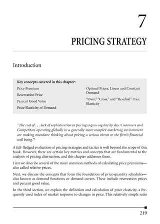 7
                                        PRICING STRATEGY

Introduction

  Key concepts covered in this chapter:
  Price Premium                                   Optimal Prices, Linear and Constant
                                                  Demand
  Reservation Price
                                                  “Own,” “Cross,” and “Residual” Price
  Percent Good Value
                                                  Elasticity
  Price Elasticity of Demand



  “The cost of . . . lack of sophistication in pricing is growing day by day. Customers and
  Competitors operating globally in a generally more complex marketing environment
  are making mundane thinking about pricing a serious threat to the firm’s financial
  well being.”1
A full-fledged evaluation of pricing strategies and tactics is well beyond the scope of this
book. However, there are certain key metrics and concepts that are fundamental to the
analysis of pricing alternatives, and this chapter addresses them.
First we describe several of the more common methods of calculating price premiums—
also called relative prices.
Next, we discuss the concepts that form the foundation of price-quantity schedules—
also known as demand functions or demand curves. These include reservation prices
and percent good value.
In the third section, we explain the definition and calculation of price elasticity, a fre-
quently used index of market response to changes in price. This relatively simple ratio



                                                                                        219
 