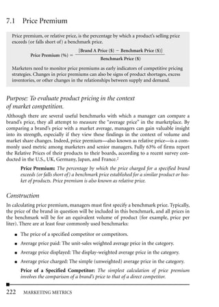 7.1 Price Premium
  Price premium, or relative price, is the percentage by which a product’s selling price
  exceeds (or falls short of) a benchmark price.
                                     [Brand A Price ($)    Benchmark Price ($)]
             Price Premium (%)
                                                 Benchmark Price ($)

  Marketers need to monitor price premiums as early indicators of competitive pricing
  strategies. Changes in price premiums can also be signs of product shortages, excess
  inventories, or other changes in the relationships between supply and demand.


Purpose: To evaluate product pricing in the context
of market competition.
Although there are several useful benchmarks with which a manager can compare a
brand’s price, they all attempt to measure the “average price” in the marketplace. By
comparing a brand’s price with a market average, managers can gain valuable insight
into its strength, especially if they view these findings in the context of volume and
market share changes. Indeed, price premium—also known as relative price—is a com-
monly used metric among marketers and senior managers. Fully 63% of firms report
the Relative Prices of their products to their boards, according to a recent survey con-
ducted in the U.S., UK, Germany, Japan, and France.2
        Price Premium: The percentage by which the price charged for a specified brand
        exceeds (or falls short of) a benchmark price established for a similar product or bas-
        ket of products. Price premium is also known as relative price.

Construction
In calculating price premium, managers must first specify a benchmark price. Typically,
the price of the brand in question will be included in this benchmark, and all prices in
the benchmark will be for an equivalent volume of product (for example, price per
liter). There are at least four commonly used benchmarks:
    ■   The price of a specified competitor or competitors.
    ■   Average price paid: The unit-sales weighted average price in the category.
    ■   Average price displayed: The display-weighted average price in the category.
    ■   Average price charged: The simple (unweighted) average price in the category.
        Price of a Specified Competitor: The simplest calculation of price premium
        involves the comparison of a brand’s price to that of a direct competitor.

222      MARKETING METRICS
 