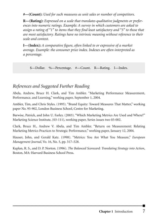 #––(Count): Used for such measures as unit sales or number of competitors.
       R––(Rating): Expressed on a scale that translates qualitative judgments or prefer-
       ences into numeric ratings. Example: A survey in which customers are asked to
       assign a rating of “1” to items that they find least satisfactory and “5” to those that
       are most satisfactory. Ratings have no intrinsic meaning without reference to their
       scale and context.
       I––(Index): A comparative figure, often linked to or expressive of a market
       average. Example: the consumer price index. Indexes are often interpreted as
       a percentage.


            $––Dollar. %––Percentage. #––Count. R––Rating. I––Index.




References and Suggested Further Reading
Abela, Andrew, Bruce H. Clark, and Tim Ambler. “Marketing Performance Measurement,
Performance, and Learning,” working paper, September 1, 2004.
Ambler, Tim, and Chris Styles. (1995). “Brand Equity: Toward Measures That Matter,” working
paper No. 95-902, London Business School, Centre for Marketing.
Barwise, Patrick, and John U. Farley. (2003). “Which Marketing Metrics Are Used and Where?”
Marketing Science Institute, (03-111), working paper, Series issues two 03-002.
Clark, Bruce H., Andrew V. Abela, and Tim Ambler. “Return on Measurement: Relating
Marketing Metrics Practices to Strategic Performance,” working paper, January 12, 2004.
Hauser, John, and Gerald Katz. (1998). “Metrics: You Are What You Measure,” European
Management Journal, Vo. 16, No. 5, pp. 517–528.
Kaplan, R. S., and D. P. Norton. (1996). The Balanced Scorecard: Translating Strategy into Action,
Boston, MA: Harvard Business School Press.




                                                               Chapter 1 Introduction           7
 